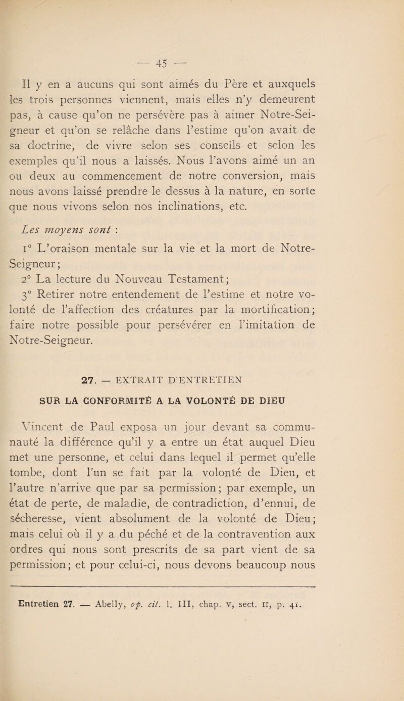 Il y en a aucuns qui sont aimés du Père et auxquels les trois personnes viennent, mais elles n’y demeurent pas, à cause qu’on ne persévère pas à aimer Notre-Sei- gneur et qu’on se relâche dans l’estime qu’on avait de sa doctrine, de vivre selon ses conseils et selon les exemples qu’il nous a laissés. Nous l’avons aimé un an ou deux au commencement de notre conversion, mais nous avons laissé prendre le dessus à la nature, en sorte que nous vivons selon nos inclinations, etc. Les moyens sont : i° L’oraison mentale sur la vie et la mort de Notre- Seigneur ; 2° La lecture du Nouveau Testament; 3° Retirer notre entendement de l’estime et notre vo¬ lonté de l’affection des créatures par la mortification; faire notre possible pour persévérer en l’imitation de Notre-Seigneur. 27. — EXTRAIT D'ENTRETIEN SUR LA CONFORMITÉ A LA VOLONTÉ DE DIEU Vincent de Paul exposa un jour devant sa commu¬ nauté la différence qu’il y a entre un état auquel Dieu met une personne, et celui dans lequel il permet qu’elle tombe, dont l’un se fait par la volonté de Dieu, et l’autre n’arrive que par sa permission; par exemple, un état de perte, de maladie, de contradiction, d’ennui, de sécheresse, vient absolument de la volonté de Dieu; mais celui où il y a du péché et de la contravention aux ordres qui nous sont prescrits de sa part vient de sa permission; et pour celui-ci, nous devons beaucoup nous