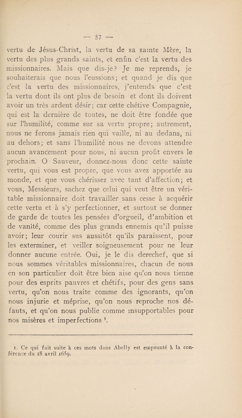 vertu de Jésus-Christ, la vertu de sa sainte Mère, la vertu des plus grands saints, et enfin c’est la vertu des missionnaires. Mais que dis-je? Te me reprends, je souhaiterais que nous l’eussions; et quand je dis que c’est la vertu des missionnaires, j’entends que c’est la vertu dont ils ont plus de besoin et dont ils doivent avoir un très ardent désir; car cette chétive Compagnie, qui est la dernière de toutes, ne doit être fondée que sur l’humilité, comme sur sa vertu propre; autrement, nous ne ferons jamais rien qui vaille, ni au dedans, ni au dehors; et sans l’humilité nous ne devons attendre aucun avancement pour nous, ni aucun profit envers le prochain. O Sauveur, donnez-nous donc cette sainte vertu, qui vous est propre, que vous avez apportée au monde, et que vous chérissez avec tant d’affection; et vous, Messieurs, sachez que celui qui veut être un véri¬ table missionnaire doit travailler sans cesse à acquérir cette vertu et à s’y perfectionner, et surtout se donner de garde de toutes les pensées d’orgueil, d’ambition et de vanité, comme des plus grands ennemis qu’il puisse avoir; leur courir sus aussitôt qu’ils paraissent, pour les exterminer, et veiller soigneusement pour ne leur donner aucune entrée. Oui, je le dis derechef, que si nous sommes véritables missionnaires, chacun de nous en son particulier doit être bien aise qu’on nous tienne pour des esprits pauvres et chétifs, pour des gens sans vertu, qu’on nous traite comme des ignorants, qu’on nous injurie et méprise, qu’on nous reproche nos dé¬ fauts, et qu’on nous publie comme insupportables pour nos misères et imperfections h i. Ce qui fait suite à ces mots dans Abelly est emprunté à la con¬ férence du 18 avril 1659.