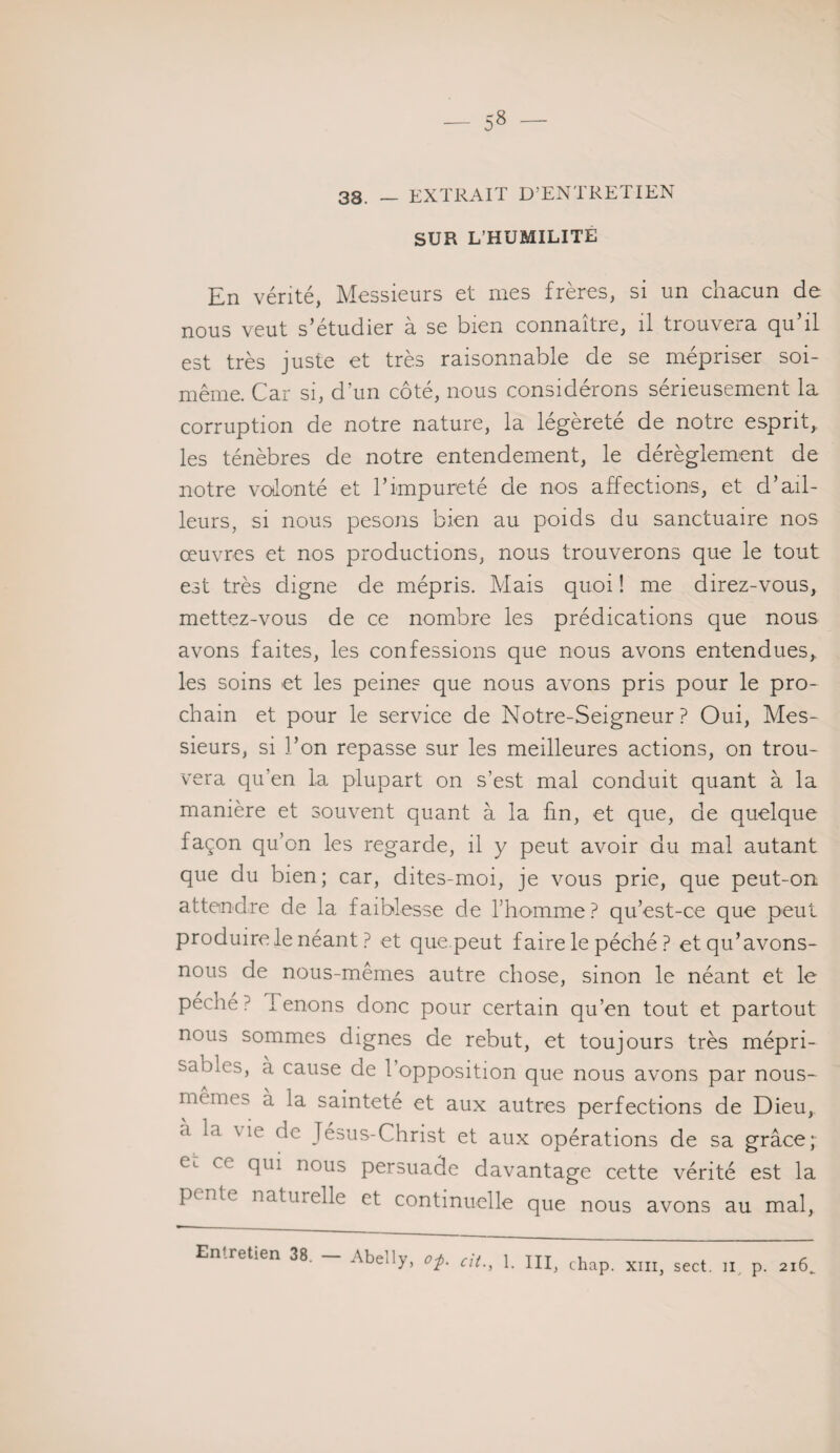 SUR L’HUMILITE En vérité, Messieurs et mes frères, si un chacun de nous veut s’étudier à se bien connaître, il trouvera qu’il est très juste et très raisonnable de se mépriser soi- même. Car si, d'un côté, nous considérons sérieusement la corruption de notre nature, la légèreté de notre esprit, les ténèbres de notre entendement, le dérèglement de notre vodonté et l’impureté de nos affections, et d’ail¬ leurs, si nous pesons bien au poids du sanctuaire nos œuvres et nos productions, nous trouverons que le tout est très digne de mépris. Mais quoi ! me direz-vous, mettez-vous de ce nombre les prédications que nous avons faites, les confessions que nous avons entendues, les soins et les peine? que nous avons pris pour le pro¬ chain et pour le service de Notre-Seigneur ? Oui, Mes¬ sieurs, si l’on repasse sur les meilleures actions, on trou¬ vera qu'en la plupart on s’est mal conduit quant à la manière et souvent quant à la fin, et que, de quelque façon qu’on les regarde, il y peut avoir du mal autant que du bien; car, dites-moi, je vous prie, que peut-on attendre de la faiblesse de l’homme ? qu’est-ce que peut produire le néant ? et que.peut faire le péché ? et qu’avons- nous de nous-memes autre chose, sinon le néant et le pèche ? Tenons donc pour certain qu’en tout et partout nous sommes dignes de rebut, et toujours très mépri- sa^cs> a cause de l’opposition que nous avons par nous- mêmes à ia sainteté et aux autres perfections de Dieu, tl x 10 (^c Jésus-Christ et aux opérations de sa grâce; Cl c( qui nous persuade davantage cette vérité est la p( nt( naturelle et continuelle que nous avons au mal,