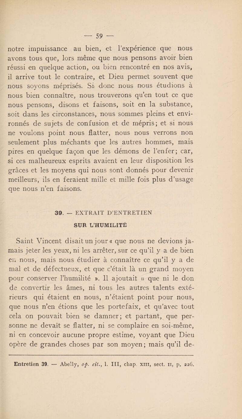 notre impuissance au bien, et l’expérience que nous avons tous que, lors même que nous pensons avoir bien réussi en quelque action, ou bien rencontré en nos avis, il arrive tout le contraire, et Dieu permet souvent que nous soyons méprisés, Siv donc nous nous étudions à nous bien connaître, nous trouverons qu’en tout ce que nous pensons, disons et faisons, soit en la substance, soit dans les circonstances, nous sommes pleins et envi¬ ronnés de sujets de confusion et de mépris; et si nous ne vouions point nous flatter, nous nous verrons non seulement plus méchants que les autres hommes, mais pires en quelque façon que les démons de l’enfer; car, si ces malheureux esprits avaient en leur disposition les grâces et les moyens qui nous sont donnés pour devenir meilleurs, ils en feraient mille et mille fois plus d’usage que nous n’en faisons. 39. — EXTRAIT D’ENTRETIEN SUR L’HUMILITÉ Saint Vincent disait un jour « que nous ne devions ja¬ mais jeter les yeux, ni les arrêter, sur ce qu’il y a de bien en nous, mais nous étudier à connaître ce qu’il y a de mal et de défectueux, et que c’était là un grand moyen pour conserver l’humilité ». 11 ajoutait « que ni le don de convertir les âmes, ni tous les autres talents exté¬ rieurs qui étaient en nous, n’étaient point pour nous, que nous n’en étions que les portefaix, et qu’avec tout cela on pouvait bien se damner; et partant, que per¬ sonne ne devait se flatter, ni se complaire en soi-même, ni en concevoir aucune propre estime, voyant que Dieu opère de grandes choses par son moyen; mais qu’il de-