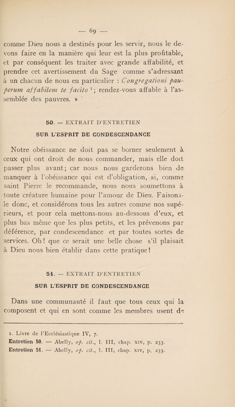 comme Dieu nous a destinés pour les servir, nous le de¬ vons faire en la manière qui leur est la plus profitable, et par conséquent les traiter avec grande affabilité, et prendre cet avertissement du Sage comme s’adressant à un chacun de nous en particulier : Congregationi pau- perum affabilem te facito 1 ; rendez-vous affable à ras¬ semblée des pauvres, » 50. — EXTRAIT D’ENTRETIEN SUR L’ESPRIT DE CONDESCENDANCE Notre obéissance ne doit pas se borner seulement à ceux qui ont droit de nous commander, mais elle doit passer plus avant; car nous nous garderons bien de manquer à l’obéissance qui est d’obligation, si, comme saint Pierre le recommande, nous nous soumettons à toute créature humaine pour l’amour de Dieu. Faisons- le donc, et considérons tous les autres comme nos supé¬ rieurs, et pour cela mettons-nous au-dessous d’eux, et plus bas même que les plus petits, et les prévenons par déférence, par condescendance et par toutes sortes de services. Oh ! que ce serait une belle chose s’il plaisait à Dieu nous bien établir dans cette pratique! 51. — EXTRAIT D’ENTRETIEN SUR L’ESPRIT DE CONDESCENDANCE Dans une communauté il faut que tous ceux qui la composent et qui en sont comme les membres usent de i. Livre de l’Ecclésiastique IV, 7. Entretien 50. — Abelly, of. cil., 1. III, chap. xiv, p. 233.