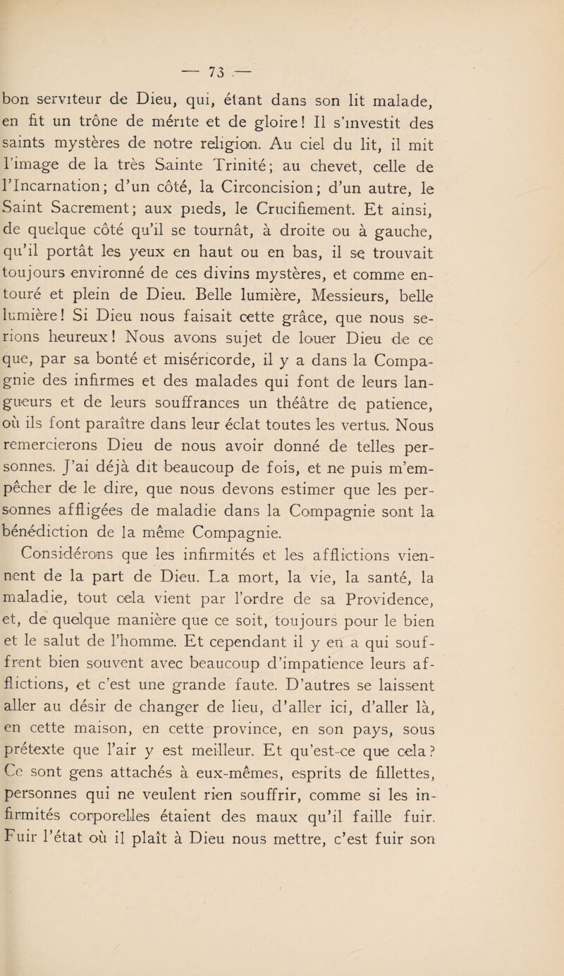 bon serviteur de Dieu, qui, étant dans son lit malade, en fit un trône de mérite et de gloire! Il s’investit des saints mystères de notre religion. Au ciel du lit, il mit l'image de la très Sainte Trinité; au chevet, celle de lTncarnation; d’un côté, la Circoncision; d’un autre, le Saint Sacrement; aux pieds, le Crucifiement. Et ainsi, de quelque côté qu’il se tournât, à droite ou à gauche, qu’il portât les yeux en haut ou en bas, il se trouvait toujours environné de ces divins mystères, et comme en¬ touré et plein de Dieu. Belle lumière, Messieurs, belle lumière! Si Dieu nous faisait cette grâce, que nous se¬ rions heureux! Nous avons sujet de louer Dieu de ce que, par sa bonté et miséricorde, il y a dans la Compa¬ gnie des infirmes et des malades qui font de leurs lan¬ gueurs et de leurs souffrances un théâtre de, patience, où ils font paraître dans leur éclat toutes les vertus. Nous remercierons Dieu de nous avoir donné de telles per¬ sonnes. J’ai déjà dit beaucoup de fois, et ne puis m’em¬ pêcher de le dire, que nous devons estimer que les per¬ sonnes affligées de maladie dans la Compagnie sont la bénédiction de la même Compagnie. Considérons que les infirmités et les afflictions vien¬ nent de la part de Dieu. La mort, la vie, la santé, la maladie, tout cela vient par l’ordre de sa Providence, et, de quelque manière que ce soit, toujours pour le bien et le salut de l’homme. Et cependant il y en a qui souf¬ frent bien souvent avec beaucoup d’impatience leurs af¬ flictions, et c’est une grande faute. D’autres se laissent aller au désir de changer de lieu, d’aller ici, d’aller là, en cette maison, en cette province, en son pays, sous prétexte que l’air y est meilleur. Et qu’est-ce que cela? Ce sont gens attachés à eux-mêmes, esprits de fillettes, personnes qui ne veulent rien souffrir, comme si les in¬ firmités corporelles étaient des maux qu’il faille fuir. Fuir l’état où il plaît à Dieu nous mettre, c’est fuir son