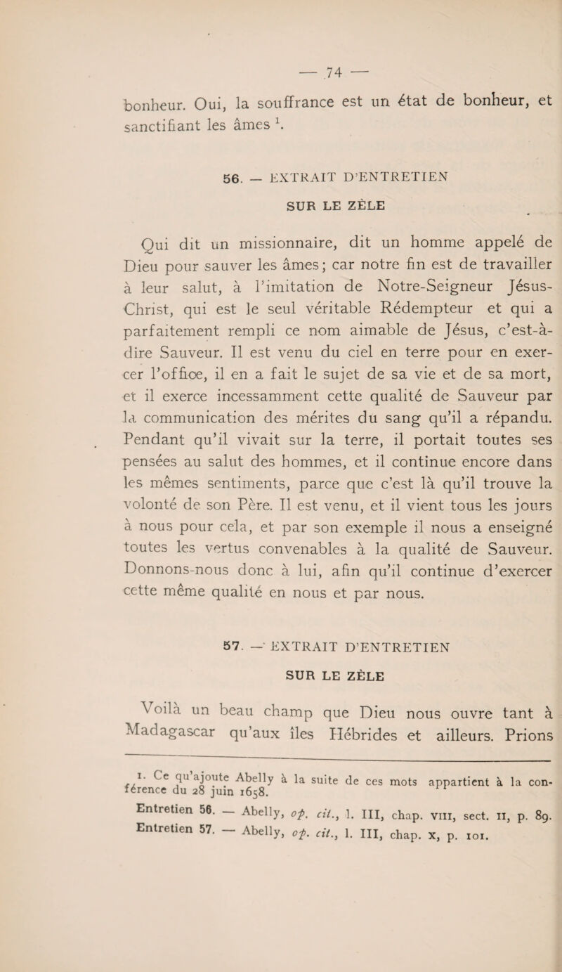 bonheur. Oui, lu souffrance est un état de bonheur, et sanctifiant les âmes 1. 56. — EXTRAIT D’ENTRETIEN SUR LE ZÈLE Qui dit un missionnaire, dit un homme appelé de Dieu pour sauver les âmes; car notre fin est de travailler à leur salut, à l'imitation de Notre-Seigneur Jésus- Christ, qui est le seul véritable Rédempteur et qui a parfaitement rempli ce nom aimable de Jésus, c’est-à- dire Sauveur. Il est venu du ciel en terre pour en exer¬ cer l’office, il en a fait le sujet de sa vie et de sa mort, et il exerce incessamment cette qualité de Sauveur par la communication des mérites du sang qu’il a répandu. Pendant qu’il vivait sur la terre, il portait toutes ses pensées au salut des hommes, et il continue encore dans les mêmes sentiments, parce que c’est là qu’il trouve la volonté de son Père. Il est venu, et il vient tous les jours à nous pour cela, et par son exemple il nous a enseigné toutes les vertus convenables à la qualité de Sauveur. Donnons-nous donc à lui, afin qu’il continue d’exercer cette même qualité en nous et par nous. 57. —' EXTRAIT D’ENTRETIEN SUR LE ZÈLE Voilà un beau champ que Dieu nous ouvre tant à Madagascar qu’aux îles Plébrides et ailleurs. Prions ï. Ce qu ajoute Abelly à la suite de ces mots appartient à la con¬ férence du 28 juin 1658. Entretien 56. — Abelly, 0f. cil., 1. III, chap. vin, sect. il, p. 89.