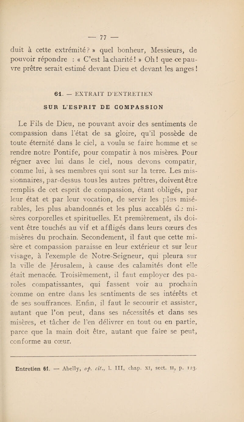 duit à cette extrémité ? » quel bonheur, Messieurs, de pouvoir répondre : « C’est la charité! » Oh! que ce pau¬ vre prêtre serait estimé devant Dieu et devant les anges ! 61. — EXTRAIT D’ENTRETIEN SUR L’ESPRIT DE COMPASSION Le Fils de Dieu, ne pouvant avoir des sentiments de compassion dans l'état de sa gloire, qu’il possède de toute éternité dans le ciel, a voulu se faire homme et se rendre notre Pontife, pour compatir à nos misères. Pour régner avec lui dans le ciel, nous devons compatir, comme lui, à ses membres qui sont sur la terre. Les mis¬ sionnaires, par-dessus tous les autres prêtres, doivent être remplis de cet esprit de compassion, étant obligés, par leur état et par leur vocation, de servir les plus misé¬ rables, les plus abandonnés et les plus accablés de mi¬ sères corporelles et spirituelles. Et premièrement, ils doi¬ vent être touchés au vif et affligés dans leurs cœurs des misères du prochain. Secondement, il faut que cette mi¬ sère et compassion paraisse en leur extérieur et sur leur visage, à l’exemple de Notre-Seigneur, qui pleura sur la ville de Jérusalem, à cause des calamités dont elle était menacée. Troisièmement, il faut employer des pa¬ roles compatissantes, qui fassent voir au prochain comme on entre clans les sentiments de ses intérêts et de ses souffrances. Enfin, il faut le secourir et assister, autant que l’on peut, dans ses nécessités et dans ses misères, et tâcher de l’en délivrer en tout ou en partie, parce que la main doit être, autant que faire se peut, conforme au cœur.