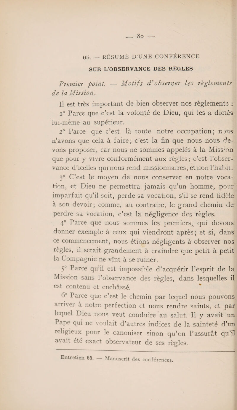 65. — RÉSUMÉ D'UNE CONFÉRENCE SUR L’OBSERVANCE DES RÈGLES Premier point. — Motifs cP observer les reglements de la Mission. Il est très important de bien observer nos règlements : 1° Parce que c’est la volonté de Dieu, qui les a dictés lui-même au supérieur. 2° Paroe que c’est là toute notre occupation; njus n’avons que cela à faire; c'est la fin que nous nous de¬ vons proposer, car nous ne sommes appelés à la Mission que pour y vivre conformément aux règles; c’est l’obser¬ vance d’icelles qui nous rend missionnaires, et non l’habit. 3° C’est le moyen de nous conserver en notre voca¬ tion, et Dieu ne permettra jamais qu’un homme, pour imparfait qu’il soit, perde sa vocation, s’il se rend fidèle à son devoir; comme, au contraire, le grand chemin de perdre sa vocation, c’est la négligence des règles. 4° Parce que nous sommes les premiers, qui devons donner exemple à ceux qui viendront après; et si, dans ce commencement, nous étions négligents à observer nos règles, il serait grandement à craindre que petit à petit la Compagnie ne vînt à se ruiner. 5° Parce qu’il est impossible d’acquérir l’esprit de la Mission sans l’observance des règles, dans lesquelles il est contenu et enchâssé. 6° Parce que c’est le chemin par lequel nous pouvons arriver à notre perfection et nous rendre saints, et par lequel Dieu nous veut conduire au salut. Il y avait un Pape qui ne voulait d’autres indices de la sainteté d’un religieux pour le canoniser sinon qu’on l’assurât qu’il avait ete exact observateur de ses règles. O Entretien 65. Manuscrit des conférences.