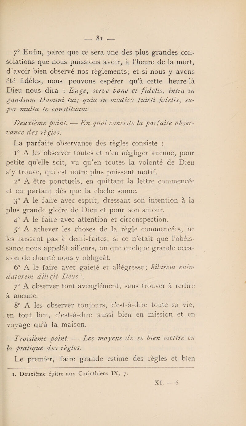 7° Enfin, parce que ce sera une des plus grandes con¬ solations que nous puissions avoir, à l’heure de la mort, d’avoir bien observé nos règlements; et si nous y avons été fidèles, nous pouvons espérer qu’à cette heure-là Dieu nous dira : Enge, serve bone et fidelis, intra in gaudium Domini iui; quia in niodico fuisti fidelis, su¬ per multa te constituant. Deuxieme point. — En quoi consiste la parfaite obser¬ vance des réglés. La parfaite observance des règles consiste : i° A les observer toutes et n’en négliger aucune, pour petite qu’elle soit, vu qu’en toutes la volonté de Dieu s’y trouve, qui est notre plus puissant motif. 2° A être ponctuels, en quittant la lettre commencée et en partant dès que la cloche sonne. 3° A le faire avec esprit, dressant son intention à la plus grande gloire de Dieu et pour son amour. 4° A le faire avec attention et circonspection. 5° A achever les choses de la règle commencées, ne les laissant pas à demi-faites, si ce n’était que l’obéis¬ sance nous appelât ailleurs, ou que quelque grande occa¬ sion de charité nous y obligeât. 6° A le faire avec gaieté et allégresse ; kilarem enim datorem diligit Deus h 7° A observer tout aveuglément, sans trouver à redire à aucune. 8° A les observer toujours, c’est-à-dire toute sa vie, en tout lieu, c’est-à-dire aussi bien en mission et en voyage qu’à la maison. Troisième point. — Les moyens de se bien mettre en la pratique des réglés. Le premier, faire grande estime des règles et bien i. Deuxième épître aux Corinthiens IX, 7. XI. — 6