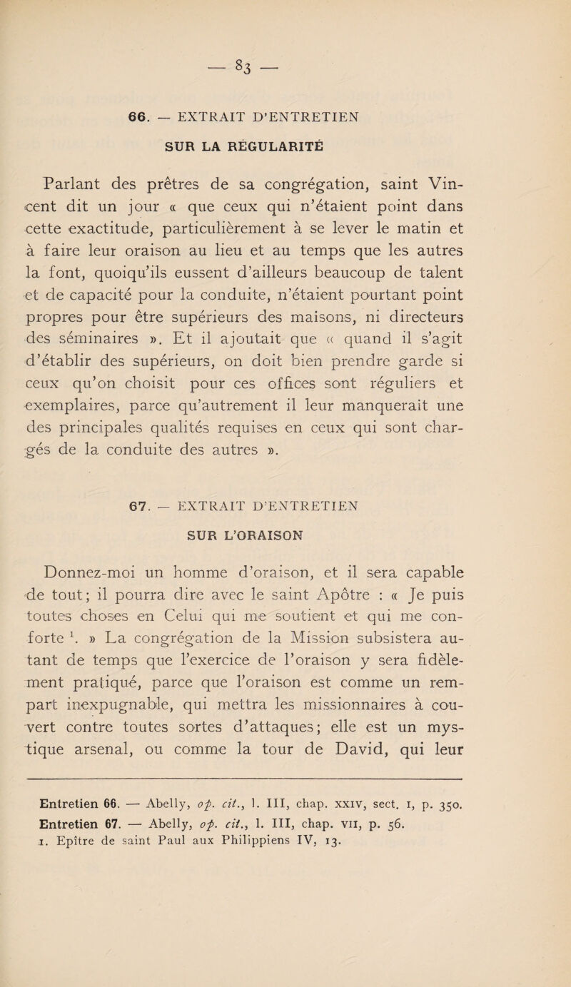 - §3 - 66. — EXTRAIT D’ENTRETIEN SUR LA RÉGULARITÉ Parlant des prêtres de sa congrégation, saint Vin¬ cent dit un jour « que ceux qui n’étaient point dans cette exactitude, particulièrement à se lever le matin et à faire leur oraison au lieu et au temps que les autres la font, quoiqu’ils eussent d’ailleurs beaucoup de talent et de capacité pour la conduite, n’étaient pourtant point propres pour être supérieurs des maisons, ni directeurs des séminaires ». Et il ajoutait que « quand il s’agit d’établir des supérieurs, on doit bien prendre garde si ceux qu’on choisit pour ces offices sont réguliers et exemplaires, parce qu’autrement il leur manquerait une des principales qualités requises en ceux qui sont char¬ gés de la conduite des autres ». 67. — EXTRAIT D’ENTRETIEN SUR L’ORAISON Donnez-moi un homme d’oraison, et il sera capable de tout; il pourra dire avec le saint Apôtre : « Je puis toutes choses en Celui qui me soutient et qui me con¬ forte h » La congrégation de la Mission subsistera au¬ tant de temps que l’exercice de l’oraison y sera fidèle¬ ment pratiqué, parce que l’oraison est comme un rem¬ part inexpugnable, qui mettra les missionnaires à cou¬ vert contre toutes sortes d’attaques; elle est un mys¬ tique arsenal, ou comme la tour de David, qui leur Entretien 66. — Abelly, op. cit., 1. III, chap. xxiv, sect. i, p. 350. Entretien 67. — Abelly, op. cil., 1. III, chap. vu, p. 56.