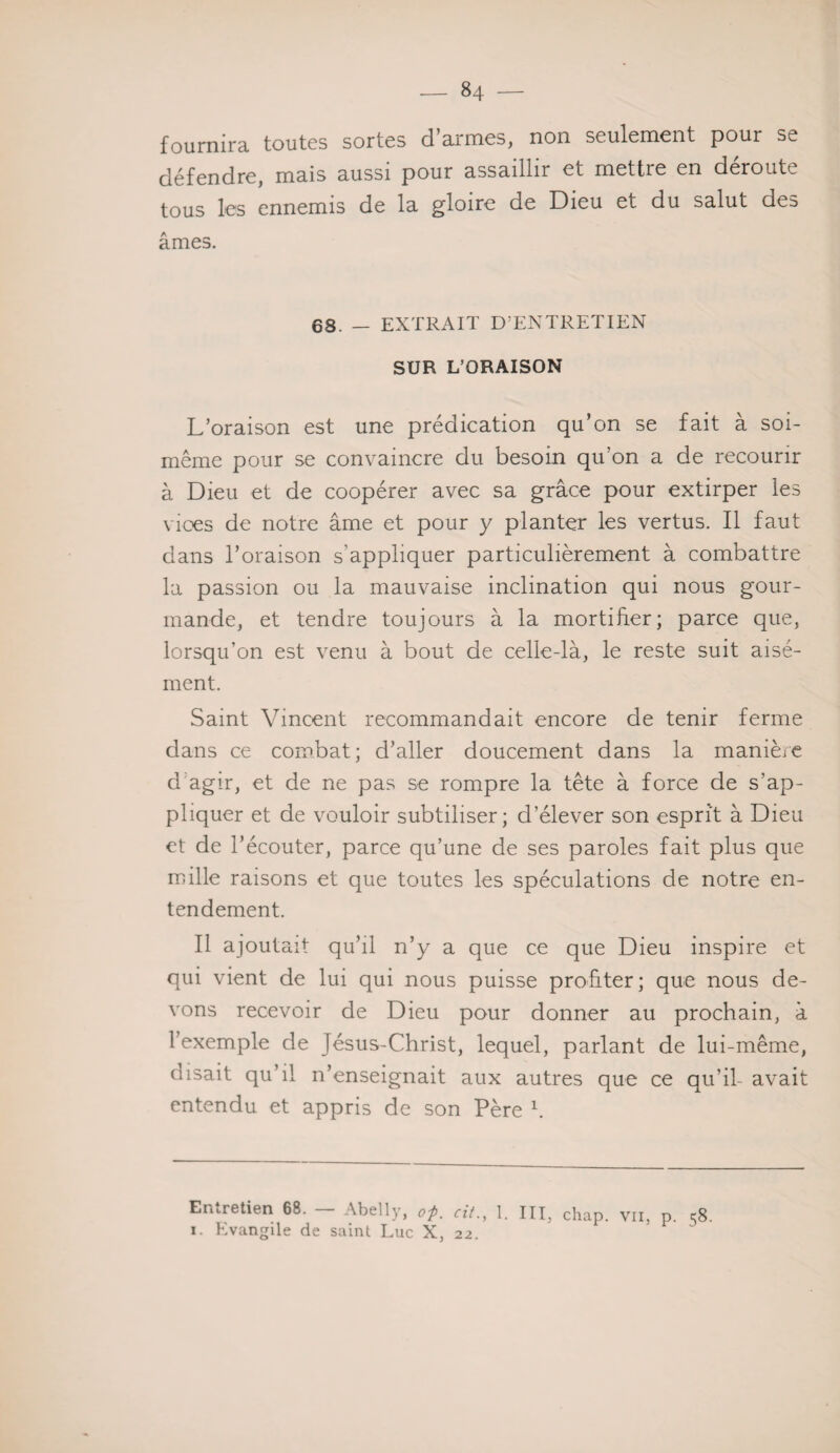 fournira toutes sortes d’armes, non seulement pour se défendre, mais aussi pour assaillir et mettre en déroute tous les ennemis de la gloire de Dieu et du salut des âmes. 68. — EXTRAIT D’ENTRETIEN SUR L’ORAISON L’oraison est une prédication qu’on se fait à soi- même pour se convaincre du besoin qu’on a de recourir à Dieu et de coopérer avec sa grâce pour extirper les vices de notre âme et pour y planter les vertus. Il faut dans l’oraison s’appliquer particulièrement à combattre la passion ou la mauvaise inclination qui nous gour¬ mande, et tendre toujours à la mortifier; parce que, lorsqu’on est venu à bout de celle-là, le reste suit aisé¬ ment. Saint Vincent recommandait encore de tenir ferme dans ce combat; d’aller doucement dans la manière d agir, et de ne pas se rompre la tête à force de s'ap¬ pliquer et de vouloir subtiliser; d’élever son esprit à Dieu et de l’écouter, parce qu’une de ses paroles fait plus que mille raisons et que toutes les spéculations de notre en¬ tendement. Il ajoutait qu’il n’y a que ce que Dieu inspire et qui vient de lui qui nous puisse profiter; que nous de¬ vons recevoir de Dieu pour donner au prochain, à l’exemple de Jésus-Christ, lequel, parlant de lui-même, disait qu’il n’enseignait aux autres que ce qu’il- avait entendu et appris de son Père h Entretien 68. Abelly, op. cit., 1. III, chap. vu, p. c;8. i. Evangile de saint Luc X, 22.