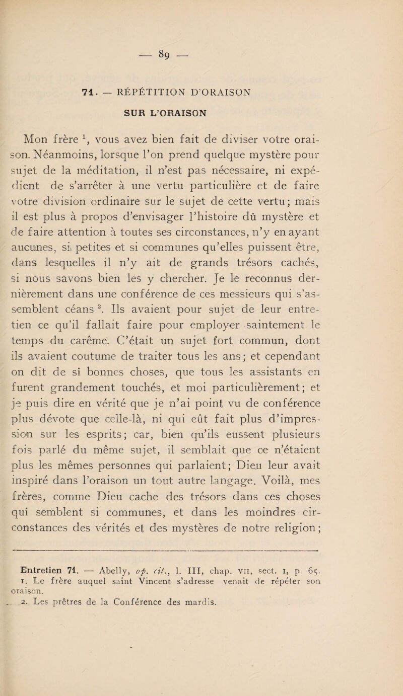 71. — RÉPÉTITION D'ORAISON SUR L’ORAISON Mon frère * 1, vous avez bien fait de diviser votre orai¬ son. Néanmoins, lorsque l’on prend quelque mystère pour sujet de la méditation, il n’est pas nécessaire, ni expé¬ dient de s’arrêter à une vertu particulière et de faire votre division ordinaire sur le sujet de cette vertu; mais il est plus à propos d’envisager l’histoire du mystère et de faire attention à toutes ses circonstances, n’y en ayant aucunes, si) petites et si communes qu’elles puissent être, dans lesquelles il n’y ait de grands trésors cachés, si nous savons bien les y chercher. Je le reconnus der¬ nièrement clans une conférence de ces messieurs qui s’as¬ semblent céans 2. Ils avaient pour sujet de leur entre¬ tien ce qu’il fallait faire pour employer saintement le temps du carême. C’était un sujet fort commun, dont ils avaient coutume de traiter tous les ans; et cependant on dit de si bonnes choses, que tous les assistants en furent grandement touchés, et moi particulièrement; et je puis dire en vérité que je n’ai point vu de conférence plus dévote que celle-là, ni qui eût fait plus d’impres¬ sion sur les esprits ; car, bien qu’ils eussent plusieurs fois parlé du même sujet, il semblait que ce n’étaient plus les mêmes personnes qui parlaient; Dieu leur avait inspiré dans l’oraison un tout autre langage. Voilà, mes frères, comme Dieu cache des trésors dans ces choses qui semblent si communes, et dans les moindres cir¬ constances des vérités et des mystères de notre religion ; Entretien 71. — Abelly, op. cit., 1. III, chap. vu, sect. i, p. 65. 1. Le frère auquel saint Vincent s’adresse venait de répéter son oraison. 2. Les prêtres de la Conférence des mardis.