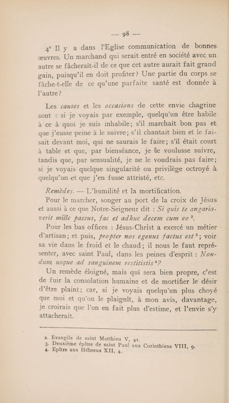 4° Il y a dans l’Eglise communication de bonnes o0UYj-g5> Un marchand qui serait entre en société avec un autre se fâcherait-il de ce que cet autre aurait fait grand gain, puisqu’il en doit profiter? Une partie du corps se fâche-t-elle de ce qu’une parfaite santé est donnée à l’autre? Les causes et les occasions de cette envie chagrine sont : si je voyais par exemple, quelqu’un être habile à ce à quoi je suis inhabile; s’il marchait bon pas et que j’eusse peine à le suivre; s’il chantait bien et le fai¬ sait devant moi, qui ne saurais le faire; s’il était court à table et que, par bienséance, je de voulusse suivre, tandis que, par sensualité, je ne le voudrais pas faire; si je voyais quelque singularité ou privilège octroyé à quelqu’un et que j’en fusse attristé, etc. Remèdes. — L’humilité et la mortification. Pour le marcher, songer au port de la croix de Jésus et aussi à ce que Notre-Seigneur dit : Si quis te angaria- verit mille passas, fac et ad hue decem cum eo 2. Pour les bas offices : Jésus-Christ a exercé un métier d’artisan; et puis, profiter nos egenus factus est3; voir sa vie dans le froid et le chaud; il nous le faut repré¬ senter, avec saimt Paul, dans les peiines d’esprit : Non- dum. usque ad sanguinem restitistis4P Un remède éloigné, mais qui sera bien propre, c’est de fuir la consolation humaine et de mortifier le désir d’etre plaint; car, si je voyais quelqu’un plus choyé que moi et qu’on le plaignît, à mon avis, davantage, je croirais que 1 on en fait plus d’estime, et l’envie s’y attacherait. 2. 3- 4- Evangile de saint Matthieu V, Deuxième épître de saint Paul Epître aux Hébreux XII, 4. 4i. aux Corinthiens VIII, 9-