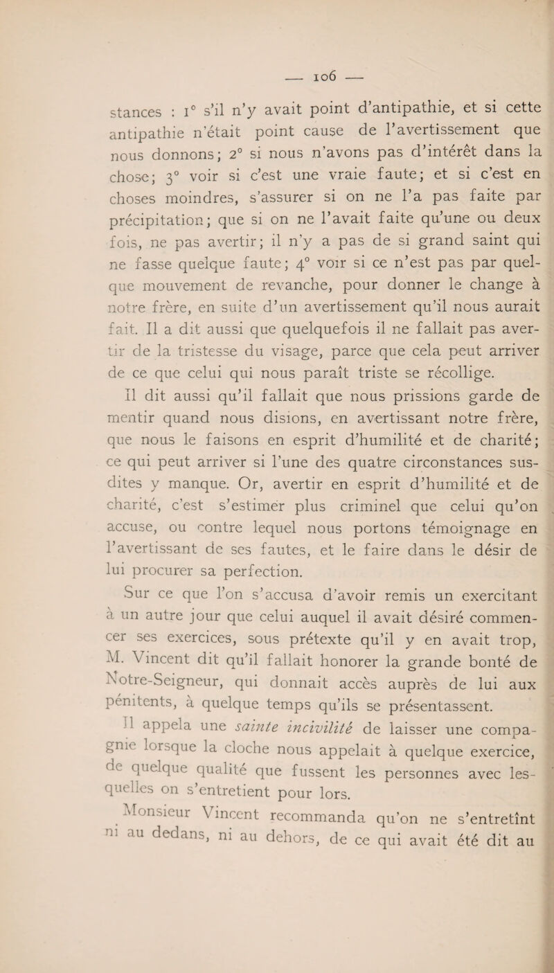 io6 — stances : i° s’il n’y avait point d’antipathie, et si cette antipathie n’était point cause de l’avertissement que nous donnons; 2° si nous n’avons pas d’intérêt dans la chose; 30 voir si c’est une vraie faute; et si c’est en choses moindres, s’assurer si on ne l’a pas faite par précipitation; que si on ne l’avait faite qu’une ou deux fois, ne pas avertir; il n’y a pas de si grand saint qui ne fasse quelque faute; 40 voir si ce n’est pas par quel¬ que mouvement de revanche, pour donner le change à notre frère, en suite d’un avertissement qu’il nous aurait fait. Il a dit aussi que quelquefois il ne fallait pas aver¬ tir de la tristesse du visage, parce que cela peut arriver de ce que celui qui nous paraît triste se récollige. Il dit aussi qu’il fallait que nous prissions garde de mentir quand nous disions, en avertissant notre frère, que nous le faisons en esprit d’humilité et de charité; ce qui peut arriver si l’une des quatre circonstances sus¬ dites y manque. Or, avertir en esprit d’humilité et de charité, c’est s’estimer plus criminel que celui qu’on accuse, ou contre lequel nous portons témoignage en l’avertissant de ses fautes, et le faire dans le désir de lui procurer sa perfection. Sur ce que l’on s’accusa d’avoir remis un exercitant à un autre jour que celui auquel il avait désiré commen¬ cer ses exercices, sous prétexte qu’il y en avait trop, M. Vincent dit qu’il fallait honorer la grande bonté de Xotre-Seigneur, qui donnait accès auprès de lui aux pénitents, a quelque temps qu’ils se présentassent. ‘ appela une sainte incivilité de laisser une compa¬ gne lorsque la cloche nous appelait à quelque exercice, (h quelque qualité que fussent les personnes avec les¬ quelles on s’entretient pour lors. Monsieur Vincent recommanda qu’on ne s’entretînt <111 dedans, ni au dehors, de ce qui avait été dit au