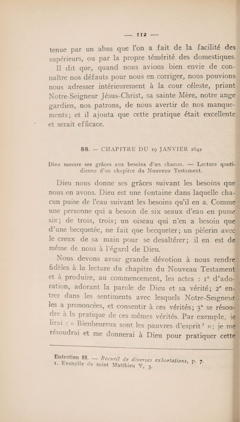 tenue par un abus que l’on a fait de la facilité des supérieurs, ou par la propre témérité des domestiques. Il dit que, quand nous avions bien envie de con¬ naître nos défauts pour nous en corriger, nous pouvions nous adresser intérieurement à la cour céleste, priant Notre-Seigneur Jésus-Christ, sa sainte Mère, notre ange gardien, nos patrons, de nous avertir de nos manque¬ ments; et il ajouta que cette pratique était excellente et serait efficace. 88. — CHAPITRE DU 19 JANVIER 1642 Dieu mesure ses grâces aux besoins d’un chacun. — Lecture quoti¬ dienne d’un chapitre du Nouveau Testament. Dieu nous donne ses grâces suivant les besoins que nous.en avons. Dieu est une fontaine dans laquelle cha¬ cun puise de l’eau suivant les besoins qu’il en a. Comme une personne qui a besoin de six seaux d’eau en puise six ; de trois, trois ; un oiseau qui n’en a besoin que d’une becquetée, ;ne fait que becqueter; un pèlerin avec le creux de sa main pour se desaltérer; il en est de même de nous à l'égard de Dieu. Nous devons avoir grande dévotion à nous rendre fidèles a la lecture du chapitre du Nouveau Testament et à produire, au commencement, les actes : i° d’ado- ration, adorant la parole de Dieu et sa vérité; 2° en- trci dans les sentiments avec lesquels Notre-Seigneur les a prononcées, et consentir à ces vérités; 30 se résou- <l 1l 1 pratique de ces mêmes vérités. Par exemple, ie le.u . (< Bienheureux sont les pauvres d’esprit1 »; je me résoudrai et me donnerai à Dieu pour pratiquer cette Entretien 88. — Recueil de diverses 1. Evangile de saint Matthieu V, 3. exhortations, p. 7.