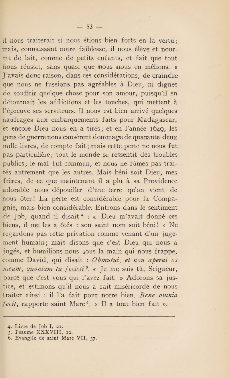 il nous traiterait si nous étions bien forts en la vertu; mais, connaissant notre faiblesse, il nous élève et nour¬ rit de lait, comme de petits enfants, et fait que tout nous réussit, sans quasi que nous mous en mêlions. » J’avais donc raison, dans ces considérations, de craindre que nous ne fussions pas agréables à Dieu, ni dignes de souffrir quelque chose pour son amour, puisqu’il en détournait les afflictions et les touches, qui mettent à l’épreuve ses serviteurs. Il nous est bien arrivé quelques naufrages aux embarquements faits pour Madagascar, et encore Dieu nous en a tirés; et en l’année 1649, les gens de guerre nous causèrent dommage de quamante-deux mille livres, de compte fait; mais cette perte ne nous fut pas particulière; tout le monde se ressentit des troubles publics; le mal fut commun, et nous ne fûmes pas trai¬ tés autrement que les autres. Mais béni soit Dieu, mes frères, de ce que maintenant il a plu à sa Providence adorable nous dépouiller d’une terre qu’on vient de nous ôter ! La perte est considérable pour la Compa¬ gnie, mais bien considérable. Entrons dans le sentiment de Job, quand il disait4 : « Dieu m’avait donné ces biens, il me les a ôtés : son saint nom soit béni ! » Ne regardons pas cette privation comme venant d’un juge¬ ment humain; mais disons que c’est Dieu qui nous a jugés, et humilions-nous sous la main qui nous frappe, comme David, qui disait : Obmutui, et non aperui os meum, quoniam tu fecisti5. « Je me suis tû, Seigneur, parce que c’est vous qui l’avez fait. » Adorons sa jus¬ tice, et estimons qu’il nous a fait miséricorde de nous traiter ainsi : il l’a fait pour notre bien. Bene omnïa fecit, rapporte saint Marc6. « Il a tout bien fait ». 4. Livre de lob I, 21. 5. Psaume XXXVIII, 10. 6. Evangile de saint Marc VII, 37.