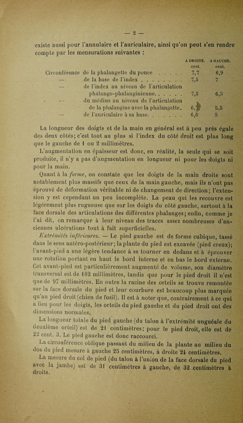 existe aussi pour l’annulaire et l’auriculaire, ainsi qu’on peut s’en rendre compte par les mensurations suivantes : ADROITE. A GAUCHE. cent. cent. Circonférence de la phalangette du pouce. ..... 7,7 6,9 — de la base de l’index. 7,5 7 — de l’index au niveau de l'articulation phalango-phalanginienne. 7,5 6,5 du médius au niveau de l’articulation de la phalangine avec la phalangette. 6,|| 5,5 — de l’auriculaire à sa base. 6,6 5 La longueur des doigts et de la main en général est à peu près égale des deux côtés; c’est tout au plus si l’index du côté droit est plus long que le gauche de \ ou 2 millimètres. L’augmentation en épaisseur est donc, en réalité, la seule qui se soit produite, il n’y a pas d’augmentation en longueur ni pour les doigts ni pour la main. Quant à la forme, on constate que les doigts de la main droite sont notablement plus massifs que ceux de la main gauche, mais ils n’ont pas éprouvé de déformation véritable ni de changement de direction; l’exten¬ sion y est cependant un peu incomplète. La peau qui les recouvre est légèrement plus rugueuse que sur les doigts du côté gauche, surtout à la face dorsale des articulations des différentes phalanges; enfin, comme je l’ai dit, on remarque à leur niveau des traces assez nombreuses d’an¬ ciennes ulcérations tout à fait superficielles. Extrémités inférieures. — Le pied gauche est de forme cubique, tassé dans le sens antéro-postérieur; laplante du pied est excavée (pied creux); t’avant-pied a une légère tendance à se tourner en dedans et à éprouver une rotation portant en haut le bord interne et en bas le bord externe. Cet avant-pied est particulièrement augmenté de volume, son diamètre transversal est de 102 millimètres, tandis que pour le pied droit il n’est que de 9/ millimètres. En outre la racine des orteils se trouve remontée sus1 la lace dorsale du pied et leur courbure est beaucoup plus marquée qu au pied droit (chien de fusil). 11 est à noter que, contrairement à ce qui a lieu pour les doigts, les orteils du pied gauche et du pied droit ont des dimensions normales. La longueur totale du pied gauche (du talon à l’extrémité unguéale du deuxième orteil) est de 21 centimètres; pour le pied droit, elle est de 22 cent. 3. Le pied gauche est donc raccourci. La circonférence oblique passant du milieu de la plante au milieu du dos du pied mesure à gauche 25 centimètres, à droite 24 centimètres. La mesure du col de pied (du talon à l’union de la face dorsale du pied avec la jambe) est de 31 centimètres à gauche, de 32 centimètres à droite.