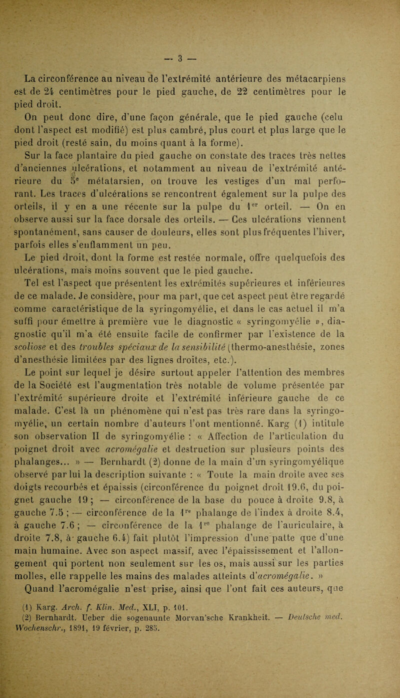 La circonférence an niveau de l’extrémité antérieure des métacarpiens est de 24 centimètres pour le pied gauche, de 22 centimètres pour le pied droit. On peut donc dire, d'une façon générale, que le pied gauche (celu dont l’aspect est modifié) est plus cambré, plus court et plus large que le pied droit (resté sain, du moins quant à la forme). Sur la face plantaire du pied gauche on constate des traces très nettes d’anciennes ulcérations, et notamment au niveau de l’extrémité anté- rieure du 5e métatarsien, on trouve les vestiges d’un mal perfo¬ rant. Les traces d’ulcérations se rencontrent également sur la pulpe des orteils, il y en a une récente sur la pulpe du 1er orteil. — On en observe aussi sur la face dorsale des orteils. — Ces ulcérations viennent spontanément, sans causer de douleurs, elles sont plus fréquentes l’hiver, parfois elles s’enflamment un peu. Le pied droit, dont la forme est restée normale, offre quelquefois des ulcérations, mais moins souvent que le pied gauche. Tel est l’aspect que présentent les extrémités supérieures et inférieures de ce malade. Je considère, pour ma part, que cet aspect peut être regardé comme caractéristique de la syringomyélie, et dans le cas actuel il m’a suffi pour émettre à première vue le diagnostic « syringomyélie », dia¬ gnostic qu’il m’a été ensuite facile de confirmer par l’existence de la scoliose et des troubles spéciaux de la sensibilité (thermo-anesthésie, zones d’anesthésie limitées par des lignes droites, etc.). Le point sur lequel je désire surtout appeler l’attention des membres de la Société est l’augmentation très notable de volume présentée par l’extrémité supérieure droite et l’extrémité inférieure gauche de ce malade. C’est là un phénomène qui n’est pas très rare dans la syringo¬ myélie, un certain nombre d’auteurs t’ont mentionné. Karg (I) intitule son observation II de syringomyélie : « Affection de l’articulation du poignet droit avec acromégalie et destruction sur plusieurs points des phalanges... » — Bernhardt (2) donne de la main d’un syringomyélique observé par lui la description suivante : « Toute la main droite avec ses doigts recourbés et épaissis (circonférence du poignet droit 19.6, du poi¬ gnet gauche 19; — circonférence de la base du pouce à droite 9.8, à gauche 7.5 ; — circonférence de la 1re phalange de l’index à droite 8.4, à gauche 7.6; — circonférence de la 1re phalange de l'auriculaire, à droite 7.8, à-gauche 6.4) fait plutôt l’impression d’une patte que d’une main humaine. Avec son aspect massif, avec l’épaississement et l’allon¬ gement qui portent non seulement sur les os, mais aussi sur les parties molles, elle rappelle les mains des malades atteints d'acromégalie. » Quand l’acromégalie n’est prise, ainsi que l’ont fait ces auteurs, que (1) Karg. Arch. f. Klin. Med., XLI, p. 101. (2) Bernhardt. Ueber die sogenaunte Morvan’sche Krankheit. — Deutsche med. Wochenschr., 1891, 19 février, p. 285.