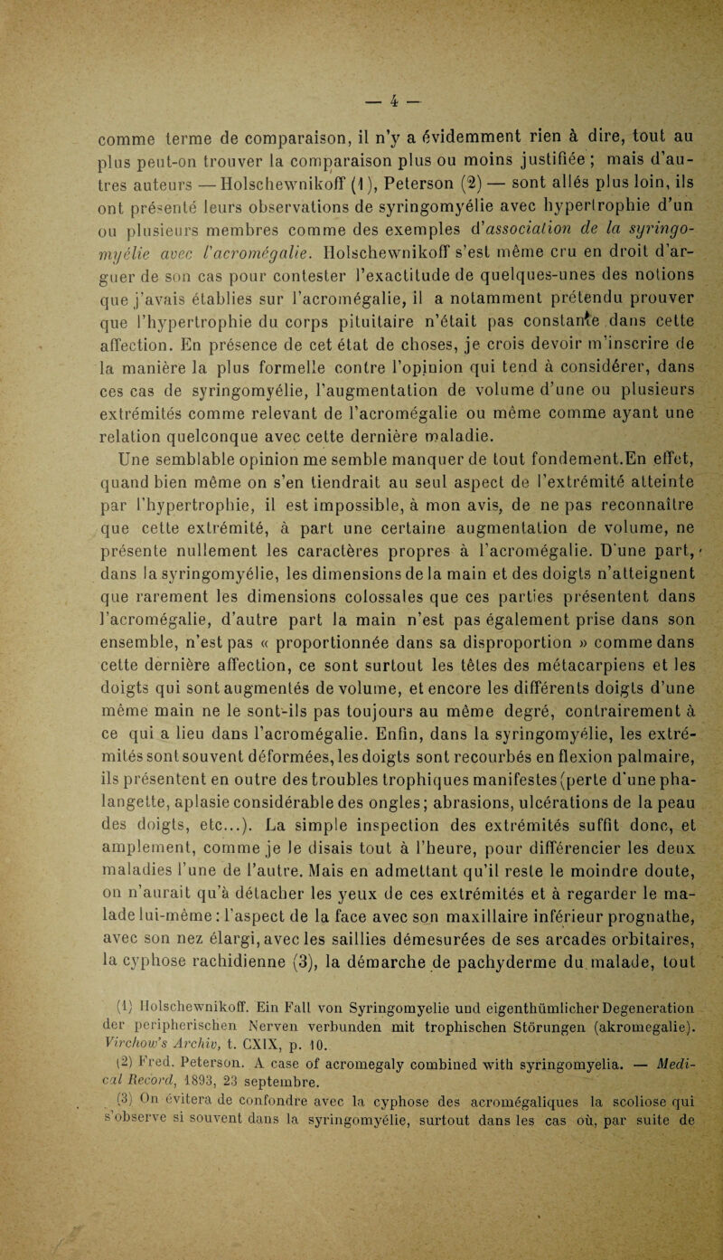 comme terme de comparaison, il n’y a évidemment rien à dire, tout au plus peut-on trouver la comparaison plus ou moins justifiée ; mais d’au¬ tres auteurs — Holschewnikoff (1 ), Peterson (2) — sont allés plus loin, ils ont présenté leurs observations de syringomyélie avec hypertrophie d’un ou plusieurs membres comme des exemples d'association de la syringo¬ myélie avec l'acromégalie. Holschewnikoff s’est même cru en droit d’ar¬ guer de son cas pour contester l’exactitude de quelques-unes des notions que j’avais établies sur l’acromégalie, il a notamment prétendu prouver que l’hypertrophie du corps pituitaire n’était pas constance dans cette affection. En présence de cet état de choses, je crois devoir m’inscrire de la manière la plus formelle contre l’opinion qui tend à considérer, dans ces cas de syringomyélie, l’augmentation de volume d’une ou plusieurs extrémités comme relevant de l’acromégalie ou même comme ayant une relation quelconque avec cette dernière maladie. Une semblable opinion me semble manquer de tout fondement.En effet, quand bien même on s’en tiendrait au seul aspect de l’extrémité atteinte par l’hypertrophie, il est impossible, à mon avis, de ne pas reconnaître que cette extrémité, à part une certaine augmentation de volume, ne présente nullement les caractères propres à l’acromégalie. D'une part,' dans la syringomyélie, les dimensions de la main et des doigts n’atteignent que rarement les dimensions colossales que ces parties présentent dans l’acromégalie, d’autre part la main n’est pas également prise dans son ensemble, n’est pas « proportionnée dans sa disproportion » comme dans cette dernière affection, ce sont surtout les têtes des métacarpiens et les doigts qui sont augmentés de volume, et encore les différents doigts d’une même main ne le sont-ils pas toujours au même degré, contrairement à ce qui a lieu dans l’acromégalie. Enfin, dans la syringomyélie, les extré¬ mités sont souvent déformées, les doigts sont recourbés en flexion palmaire, ils présentent en outre des troubles trophiques manifestes (perte d’une pha¬ langette, aplasie considérable des ongles ; abrasions, ulcérations de la peau des doigts, etc...). La simple inspection des extrémités suffit donc, et amplement, comme je Je disais tout à l’heure, pour différencier les deux maladies l’une de l’autre. Mais en admettant qu’il reste le moindre doute, on n’aurait qu’à détacher les yeux de ces extrémités et à regarder le ma¬ lade lui-même : l’aspect de la face avec son maxillaire inférieur prognathe, avec son nez élargi, avec les saillies démesurées de ses arcades orbitaires, la cyphose rachidienne (3), la démarche de pachyderme du malade, tout (1) Holschewnikoff. Ein Fait von Syringomyélie une! eigenthümlicher Degeneration der peripherischen Nerven verbunden mit tropliischen Stôrnngen (akromegalie). Virchow’s Archiv, t. GX1X, p. 10. (2) Fred. Peterson. A case of acromegaly combined witti syringomyelia. — Medi¬ cal Record, 1893, 23 septembre. (3) On évitera de confondre avec la cyphose des acromégaliques la scoliose qui s observe si souvent dans la syringomyélie, surtout dans les cas où, par suite de