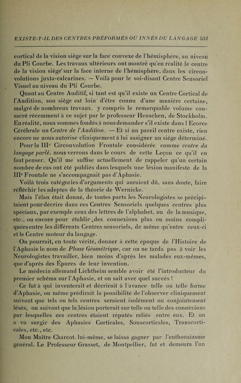 cortical de la vision siège sur la face convexe de l’hémisphère, au niveau du Pli Courbe. Les travaux ultérieurs ont montré qu’en réalité le centre de la vision siège*sur la face interne de l’hémisphère, dans les circon¬ volutions juxta-calcarines. — Voilà pour le soi-disant Centre Sensoriel Visuel au niveau du Pli Courbe. Quant au Centre Auditif, si tant est qu’il existe un Centre Cortical de l’Audition, son siège est loin d’être connu d’une manière certaine, malgré de nombreux travaux, y compris le remarquable volume con¬ sacré récemment à ce sujet par le professeur Henschen, de Stockholm. En réalité, nous sommes fondés à nous demander s’il existe dans l Ecorce Cérébrale un Centre de F Audition. — Et si un pareil centre existe, rien encore ne nous autorise cliniquement à lui assigner un siège déterminé. Pour la IIIe Circonvolution Frontale considérée comme centre du langage parlé, nous verrons dans le cours de cette Leçon ce qu’il en faut penser. Qu’il me suffise actuellement de rappeler qu’un certain nombre de cas ont été publiés dans lesquels une lésion manifeste de la IIIe Frontale ne s’accompagnait pas d’Aphasie. Voilà trois catégories d’arguments qui auraient du, sans doute, faire réfléchir les adeptes de la théorie de Wernicke. Mais l’élan était donné, de toutes parts les Neurologistes se précipi¬ taient pour décrire dans ces Centres Sensoriels quelques centres plus spéciaux, par exemple ceux des lettres de l’alphabet, ou de la musique, etc., ou encore pour établir *des connexions plus ou moins compli¬ quées entre les différents Centres sensoriels, de même qu’entre ceux-ci et le Centre moteur du langage. On pourrait, en toute vérité, donner à cette époque de l’Histoire de l’Aphasie le nom de Phase Géométrique, car on ne tarda pas à voir les Neurologistes travailler, bien moins d’après les malades eux-mêmes, r que d’après des Epures de leur invention. Le médecin allemand Lichtheim semble avoir été l’introducteur du premier schéma sur l’Aphasie, et on sait avec quel succès ! Ce fut à qui inventerait et décrirait à l 'avance telle ou telle forme d’Aphasie, ou même prédirait la possibilité de l’observer cliniquement suivant que tels ou tels centres seraient isolément ou conjointement lésés, ou suivant que la lésion porterait sur telle ou telle des connexions par lesquelles ces centres étaient réputés reliés entre eux. Et on a vu surgir des Aphasies Corticales, Souscorticales, Transcorti¬ cales, etc., etc. Mon Maître Charcot, lui-même, se laissa gagner par l’enthousiasme général. Le Professeur Grasset, de Montpellier, fut et demeura l’un