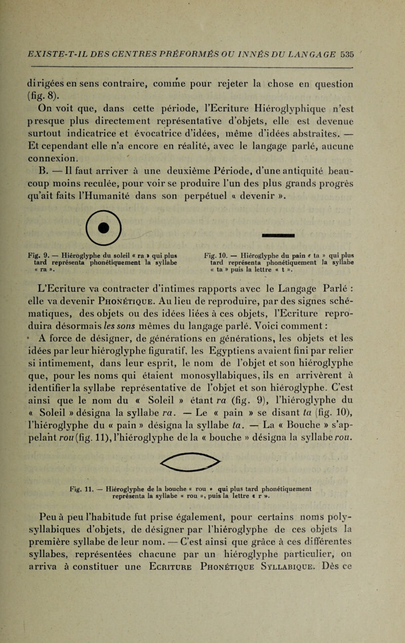 dirigées en sens contraire, comme pour rejeter la chose en question (fig.8). _ On voit que, dans cette période, l’Ecriture Hiéroglyphique n’est presque plus directement représentative d’objets, elle est devenue surtout indicatrice et évocatrice d’idées, même d’idées abstraites. — Et cependant elle n’a encore en réalité, avec le langage parlé, aucune connexion. B. — Il faut arriver à une deuxième Période, d’une antiquité beau¬ coup moins reculée, pour voir se produire l’un des plus grands progrès qu’ait faits l’Humanité dans son perpétuel a devenir ». ® Fig. 9. — Hiéroglyphe du soleil « ra » qui plus tard représenta phonétiquement la syllabe « ra ». Fig. 10. — Hiéroglyphe du pain <? ta » qui plus tard représenta phonétiquement la syllabe « ta » puis la lettre « t ». L’Ecriture va contracter d’intimes rapports avec le Langage Parlé : elle va devenir Phonétique. Au lieu de reproduire, par des signes sché¬ matiques, des objets ou des idées liées à ces objets, l’Ecriture repro¬ duira désormais les sons mêmes du langage parlé. Voici comment : • A force de désigner, de générations en générations, les objets et les idées par leur hiéroglyphe figuratif, les Egyptiens avaient fini par relier si intimement, dans leur esprit, le nom de l’objet et son hiéroglyphe que, pour les noms qui étaient monosyllabiques, ils en arrivèrent à identifier la syllabe représentative de l’objet et son hiéroglyphe. C’est ainsi que le nom du « Soleil » étant ra (fig. 9), l’hiéroglyphe du « Soleil » désigna la syllabe ra. — Le « pain » se disant ta (fig. 10), l’hiéroglyphe du « pain » désigna la syllabe ta. — La « Bouche » s’ap¬ pelant rou(fig. 11),l’hiéroglyphe delà « bouche » désigna la syllaberou. Fig. 11. — Hiéroglyphe de la bouche « rou » qui plus tard phonétiquement représenta la syllabe « rou », puis la lettre « r ». Peu à peu l’habitude fut prise également, pour certains noms poly¬ syllabiques d’objets, de désigner par l’hiéroglyphe de ces objets la première syllabe de leur nom. — C’est ainsi que grâce à ces différentes syllabes, représentées chacune par un hiéroglyphe particulier, on arriva à constituer une Ecriture Phonétique Syllabique. Dès ce