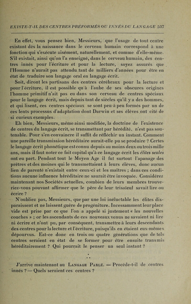 En effet, vous pensez bien, Messieurs, que l’usage de tout centre existant dès la naissance dans le cerveau humain correspond à une fonction qui s’exécute aisément, naturellement, et comme d’elle-même. S’il existait, ainsi qu’on l’a enseigné, dans le cerveau humain, des cen¬ tres innés pour l’écriture et pour la lecture, soyez assurés que l’Homme n’aurait pas attendu tant de milliers d’années pour être en état de traduire son langage oral en langage écrit. Soit, diront les partisans des centres cérébraux pour la lecture et pour l'écriture, il est possible qu’à l’aube de ses obscures origines l’homme primitif n’ait pas eu dans son cerveau de centres spéciaux pour le langage écrit, mais depuis tant de siècles qu’il y a des hommes, et qui lisent, ces centres spéciaux se sont peu à peu formés par un de ces lents processus d’adaptation dont Darwin et ses élèves ont cité de si curieux exemples. Eh bien, Messieurs, même ainsi modifiée, la doctrine de l’existence de centres du langage écrit, se transmettant par hérédité, n’est pas sou¬ tenable. Pour s’en convaincre il suffit de réfléchir un instant. Comment une pareille transmission héréditaire aurait-elle pu se produire ? Certes le langage écrit phonétique est connu depuis au moins deux ou trois mille ans, mais il faut noter ce fait capital qu’à ce langage écrit les élites seules ont eu part. Pendant tout le Moyen Age il fut surtout l’apanage des prêtres et des moines qui le transmettaient à leurs élèves, donc aucun lien de parenté n’existait entre ceux-ci et les maîtres ; dans ces condi¬ tions aucune influence héréditaire ne saurait être invoquée. Considérez maintenant nos Sociétés actuelles, combien de leurs membres trouve¬ riez-vous pouvant affirmer que le père de leur trisaïeul savait lire ou écrire ? N’oubliez pas, Messieurs, que par une loi inéluctable les élites dis¬ paraissent et ne laissent guère de progéniture. Incessamment leur place vide est prise par ce que l’on a appelé si justement « les nouvelles couches » ; or les ascendants de ces nouveaux venus ne savaient ni lire ni écrire et n’ont pu, par conséquent, transmettre à leurs descendants des centres pour lalecture et l’écriture, puisqu’ils en étaient eux-mêmes dépourvus. Est-ce donc en trois ou quatre générations que de tels centres seraient en état de se former pour être ensuite transmis héréditairement ? Qui pourrait le penser un seul instant ? J’arrive maintenant au Langage Parlé. — Procède-t-il de centres innés ? — Quels seraient ces centres ?