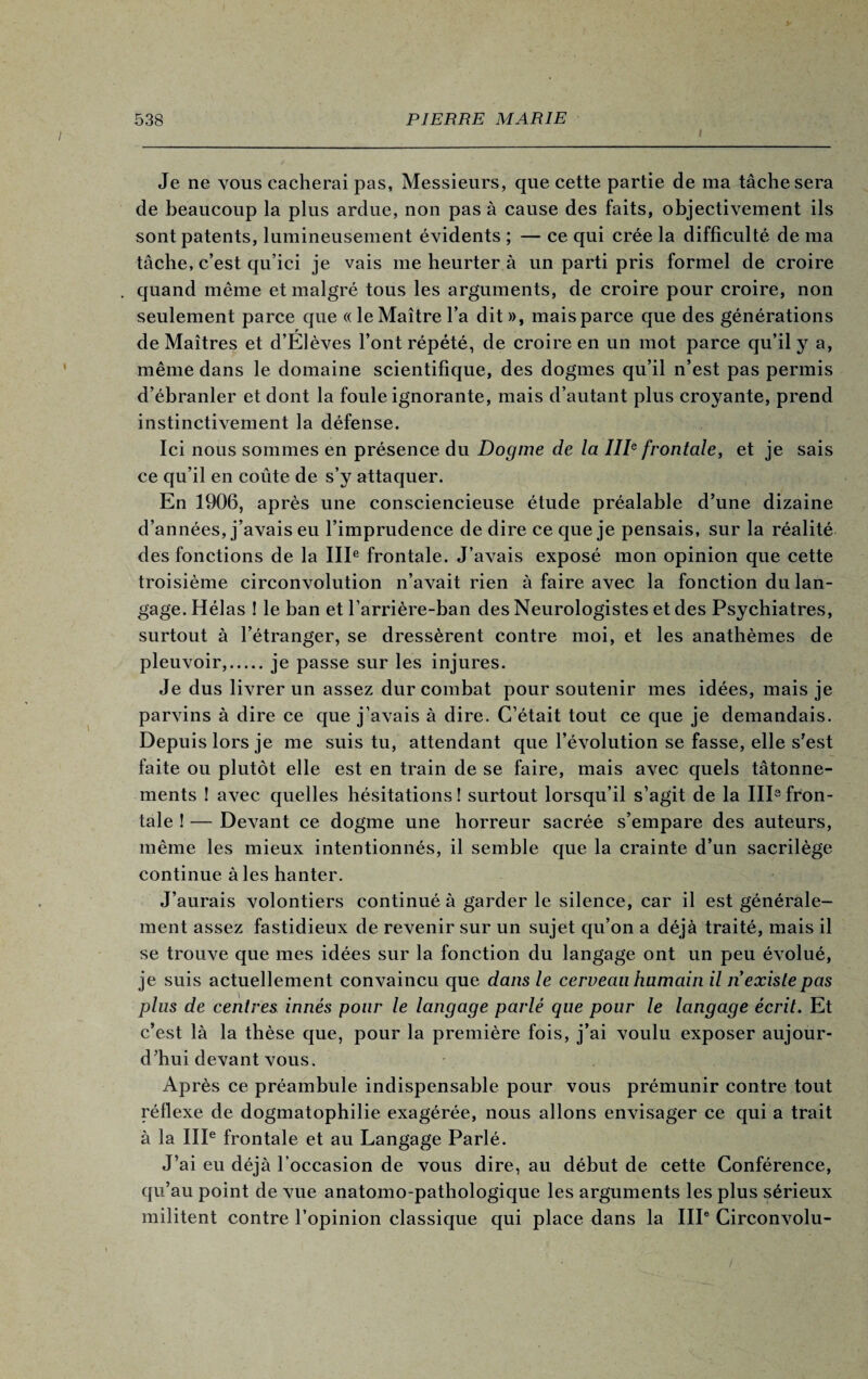 i Je ne vous cacherai pas, Messieurs, que cette partie de ma tâche sera de beaucoup la plus ardue, non pas à cause des faits, objectivement ils sont patents, lumineusement évidents ; — ce qui crée la difficulté de ma tâche, c’est qu’ici je vais me heurter à un parti pris formel de croire . quand même et malgré tous les arguments, de croire pour croire, non seulement parce que « le Maître l’a dit », mais parce que des générations y de Maîtres et d’EIèves l’ont répété, de croire en un mot parce qu’il y a, même dans le domaine scientifique, des dogmes qu’il n’est pas permis d’ébranler et dont la foule ignorante, mais d’autant plus croyante, prend instinctivement la défense. Ici nous sommes en présence du Dogme de la IIIe frontale, et je sais ce qu’il en coûte de s’y attaquer. En 1906, après une consciencieuse étude préalable d’une dizaine d’années, j’avais eu l’imprudence de dire ce que je pensais, sur la réalité des fonctions de la IIIe frontale. J’avais exposé mon opinion que cette troisième circonvolution n’avait rien à faire avec la fonction du lan¬ gage. Hélas ! le ban et l’arrière-ban des Neurologistes et des Psychiatres, surtout à l’étranger, se dressèrent contre moi, et les anathèmes de pleuvoir,.je passe sur les injures. Je dus livrer un assez dur combat pour soutenir mes idées, mais je parvins à dire ce que j’avais à dire. C’était tout ce que je demandais. Depuis lors je me suis tu, attendant que l’évolution se fasse, elle s’est faite ou plutôt elle est en train de se faire, mais avec quels tâtonne¬ ments ! avec quelles hésitations! surtout lorsqu’il s’agit de la III3fron¬ tale ! — Devant ce dogme une horreur sacrée s’empare des auteurs, même les mieux intentionnés, il semble que la crainte d’un sacrilège continue à les hanter. J’aurais volontiers continué à garder le silence, car il est générale¬ ment assez fastidieux de revenir sur un sujet qu’on a déjà traité, mais il se trouve que mes idées sur la fonction du langage ont un peu évolué, je suis actuellement convaincu que dans le cerveau humain il n existe pas plus de centres innés pour le langage parlé que pour le langage écrit. Et c’est là la thèse que, pour la première fois, j’ai voulu exposer aujour¬ d’hui devant vous. Après ce préambule indispensable pour vous prémunir contre tout réflexe de dogmatophilie exagérée, nous allons envisager ce qui a trait à la IIIe frontale et au Langage Parlé. J’ai eu déjà l’occasion de vous dire, au début de cette Conférence, qu’au point de vue anatomo-pathologique les arguments les plus sérieux militent contre l’opinion classique qui place dans la IIIe Circonvolu-