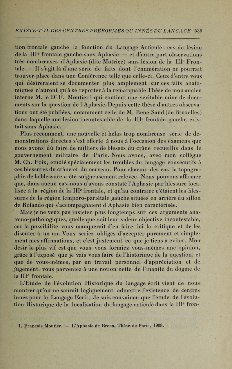 tion frontale gauche la fonction du Langage Articulé : cas de lésion delà IIIe frontale gauche sans Aphasie — et d’autre part observations très nombreuses d’Aphasie (dite Motrice) sans lésion de la IIIe Fron¬ tale. — Il s agit là d’une série de faits dont l’énumération ne pourrait trouver place dans une Conférence telle que celle-ci. Ceux d’entre vous qui désireraient se documenter plus amplement sur ces faits anato¬ miques n’auront qu’à se reporter à la remarquable Thèse de mon ancien interne M. le DrF. Moutier 1 qui contient une véritable mine de docu¬ ments sur la question de l’Aphasie. Depuis cette thèse d'autres observa¬ tions ont été publiées, notamment celle de M. René Sand (de Bruxelles) dans laquelle une lésion incontestable de la IIIe frontale gauche exis¬ tait sans Aphasie. Plus récemment, une nouvelle et hélas trop nombreuse série de dé¬ monstrations directes s’est offerte à nous à l’occasion des examens que nous avons dû faire de milliers de blessés du crâne recueillis dans le gouvernement militaire de Paris. Nous avons, avec mon collègue M. Ch. Foix, étudié spécialement les troubles du langage consécutifs à ces blessures du crâne et du cerveau. Pour chacun des cas la topogra¬ phie de la blessure a été soigneusement relevée. Nous pouvons affirmer que, dans aucun cas, nous n’avons constaté l’Aphasie par blessure loca¬ lisée à la région de la IIIe frontale, et qu’au contraire c’étaient les bles¬ sures de la région temporo-pariétale gauche situées en arrière du sillon de Rolando qui s’accompagnaient d’Aphasie bien caractérisée. Mais je ne veux pas insister plus longtemps sur ces arguments ana¬ tomo-pathologiques, quelle que soit leur valeur objective incontestable, car la possibilité vous manquerait d’en faire ici la critique et de les discuter à un un. Vous seriez obligés d’accepter purement et simple¬ ment mes affirmations, et c’est justement ce que je tiens à éviter. Mon désir le plus vif est que vous vous formiez vous-mêmes une opinion, grâce à l’exposé que je vais vous faire de l’historique de la question, et que de vous-mêmes, par un travail personnel d’appréciation et de jugement, vous parveniez à une notion nette de l’inanité du dogme de la IIIe frontale. L’Etude de l’évolution Historique du langage écrit vient de nous montrer qu’on ne saurait logiquement admettre l’existence de centres innés pour le Langage Ecrit. Je suis convaincu que l’étude de l’évolu¬ tion Historique de la localisation du langage articulé dans la IIIe fron- 1. François Moutier. — L’Aphasie de Broca, Thèse de Paris, 1908.