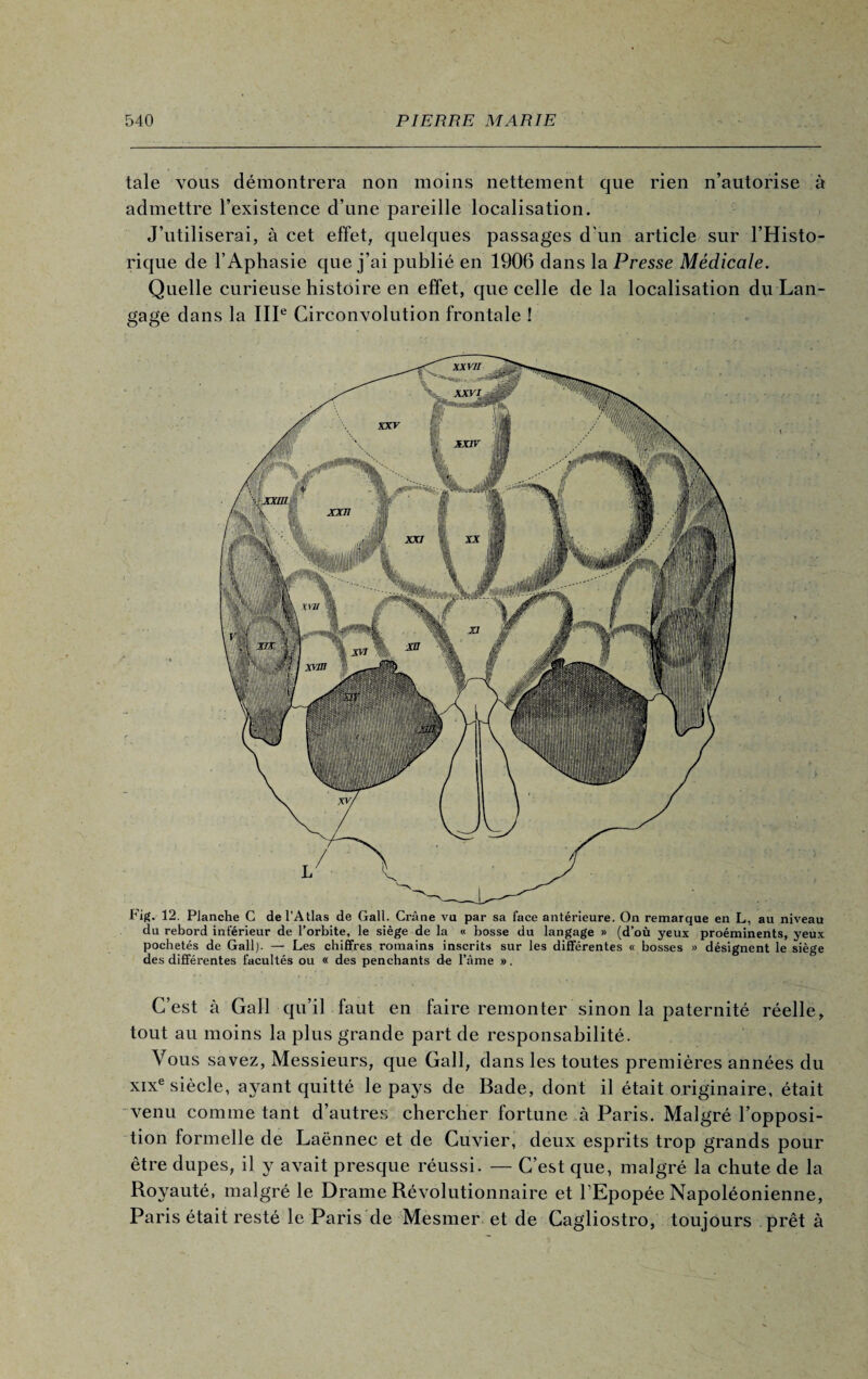 taie vous démontrera non moins nettement que rien n’autorise à admettre l’existence d’une pareille localisation. J’utiliserai, à cet effet, quelques passages d'un article sur l’Histo¬ rique de l’Aphasie que j’ai publié en 1906 dans la Presse Médicale. Quelle curieuse histoire en effet, que celle de la localisation du Lan¬ gage dans la IIIe Circonvolution frontale ! Fig. 12. Planche C de l’Atlas de Gall. Crâne vu par sa face antérieure. On remarque en L, au niveau du rebord inférieur de l’orbite, le siège de la « bosse du langage » (d’où yeux proéminents, 3reux pochetés de Gall). — Les chiffres romains inscrits sur les différentes « bosses » désignent le siège des différentes facultés ou « des penchants de l’âme ». C’est à Gall qu’il faut en faire remonter sinon la paternité réelle, tout au moins la plus grande part de responsabilité. Vous savez, Messieurs, que Gall, dans les toutes premières années du xixe siècle, ayant quitté le pays de Bade, dont il était originaire, était venu comme tant d’autres chercher fortune à Paris. Malgré l’opposi¬ tion formelle de Laënnec et de Cuvier, deux esprits trop grands pour être dupes, il y avait presque réussi. — C’est que, malgré la chute de la Royauté, malgré le Drame Révolutionnaire et l’Epopée Napoléonienne, Paris était resté le Paris de Mesmer et de Cagliostro, toujours prêt à