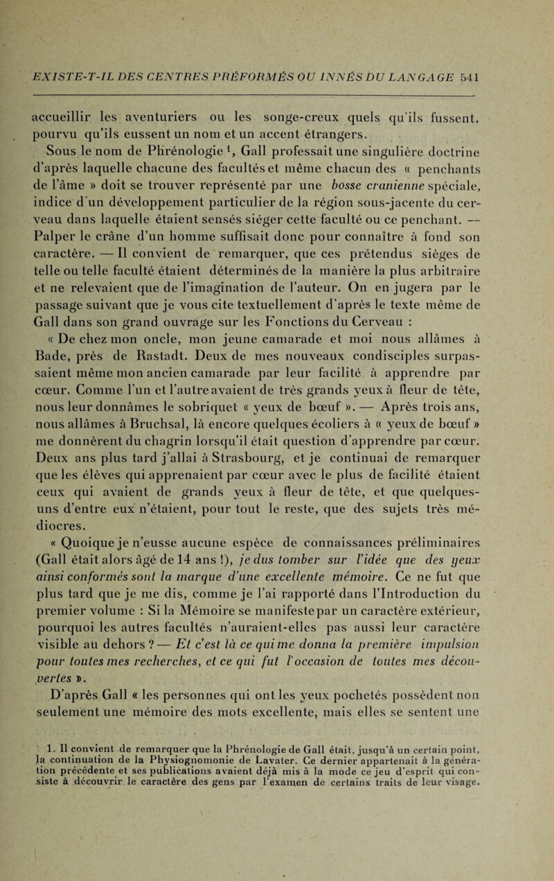 accueillir les aventuriers ou les songe-creux quels qu’ils fussent, pourvu qu’ils eussent un nom et un accent étrangers. Sous le nom de Phrénologie1, Gall professait une singulière doctrine d’après laquelle chacune des facultés et même chacun des « penchants de l’âme » doit se trouver représenté par une bosse crânienne spéciale, indice d'un développement particulier de la région sous-jacente du cer¬ veau dans laquelle étaient sensés siéger cette faculté ou ce penchant. — Palper le crâne d’un homme suffisait donc pour connaître à fond son caractère. —Il convient de remarquer, que ces prétendus sièges de telle ou telle faculté étaient déterminés de la manière la plus arbitraire et ne relevaient que de l’imagination de l’auteur. On en jugera par le passage suivant que je vous cite textuellement d’après le texte même de Gall dans son grand ouvrage sur les Fonctions du Cerveau : « De chez mon oncle, mon jeune camarade et moi nous allâmes à Bade, près de Rastadt. Deux de mes nouveaux condisciples surpas¬ saient même mon ancien camarade par leur facilité à apprendre par cœur. Comme l’un et l’autre avaient de très grands yeux à fleur de tête, nous leur donnâmes le sobriquet « yeux de bœuf ».— Après trois ans, nous allâmes à Bruchsal, là encore quelques écoliers à « yeux de bœuf » me donnèrent du chagrin lorsqu’il était question d’apprendre par cœur. Deux ans plus tard j’allai à Strasbourg, et je continuai de remarquer que les élèves qui apprenaient par cœur avec le plus de facilité étaient ceux qui avaient de grands yeux à fleur de tête, et que quelques- uns d’entre eux n’étaient, pour tout le reste, que des sujets très mé¬ diocres. « Quoique je n’eusse aucune espèce de connaissances préliminaires (Gall était alors âgé de 14 ans !), je dus tomber sur Vidée que des yeux ainsi conformés sont la marque d'une excellente mémoire. Ce ne fut que plus tard que je me dis, comme je l’ai rapporté dans l’Introduction du premier volume : Si la Mémoire se manifeste par un caractère extérieur, pourquoi les autres facultés n’auraient-elles pas aussi leur caractère visible au dehors ?— Et c’est là ce qui me donna la première impulsion pour toutes mes recherches, et ce qui fut l'occasion de toutes mes décou¬ vertes ». D’après Gall « les personnes qui ont les yeux pochetés possèdent non seulement une mémoire des mots excellente, mais elles se sentent une 1. Il convient de remarquer que la Phrénologie de Gall était, jusqu’à un certain point, la continuation de la Physiognomonie de Lavater. Ce dernier appartenait à la généra¬ tion précédente et ses publications avaient déjà mis à la mode ce jeu d’esprit qui con¬ siste à découvrir le caractère des gens par l’examen de certains traits de leur visage.