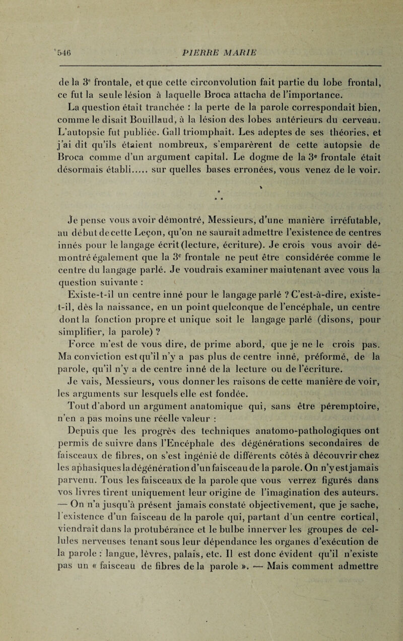 delà 3° frontale, et que cette circonvolution fait partie du lobe frontal, ce fut la seule lésion à laquelle Broca attacha de l’importance. La question était tranchée : la perte de la parole correspondait bien, comme le disait Bouillaud, à la lésion des lobes antérieurs du cerveau. L’autopsie fut publiée. Gall triomphait. Les adeptes de ses théories, et j’ai dit qu’ils étaient nombreux, s'emparèrent de cette autopsie de Broca comme d’un argument capital. Le dogme de la 3e frontale était désormais établi.sur quelles bases erronées, vous venez de le voir. je pense vous avoir démontré, Messieurs, d’une manière irréfutable, au début decette Leçon, qu’on ne saurait admettre l’existence de centres innés pour le langage écrit (lecture, écriture). Je crois vous avoir dé¬ montré également que la 3e frontale ne peut être considérée comme le centre du langage parlé. Je voudrais examiner maintenant avec vous la question suivante : Existe-t-il un centre inné pour le langage parlé ? C’est-à-dire, existe- t-il, dès la naissance, en un point quelconque de l’encéphale, un centre dont la fonction propre et unique soit le langage parlé (disons, pour simplifier, la parole) ? Force m’est de vous dire, de prime abord, que je ne le crois pas. Ma conviction est qu’il n’y a pas plus de centre inné, préformé, de la parole, qu’il n’y a de centre inné delà lecture ou de l’écriture. Je vais, Messieurs, vous donner les raisons decette manière de voir, les arguments sur lesquels elle est fondée. Tout d’abord un argument anatomique qui, sans être péremptoire, n’en a pas moins une réelle valeur : Depuis que les progrès des techniques anatomo-pathologiques ont permis de suivre dans l’Encéphale des dégénérations secondaires de faisceaux de fibres, on s’est ingénié de différents côtés à découvrir chez les aphasiques la dégénération d’un faisceau de la parole. On n’y est jamais parvenu. Tous les faisceaux de la parole que vous verrez figurés dans vos livres tirent uniquement leur origine de l’imagination des auteurs. — On n’a jusqu’à présent jamais constaté objectivement, que je sache, 1 existence d’un faisceau de la parole qui, partant d’un centre cortical, viendrait dans la protubérance et le bulbe innerver les groupes de cel¬ lules nerveuses tenant sous leur dépendance les organes d’exécution de la parole : langue, lèvres, palais, etc. B est donc évident qu’il n’existe pas un « faisceau de fibres delà parole ». -— Mais comment admettre