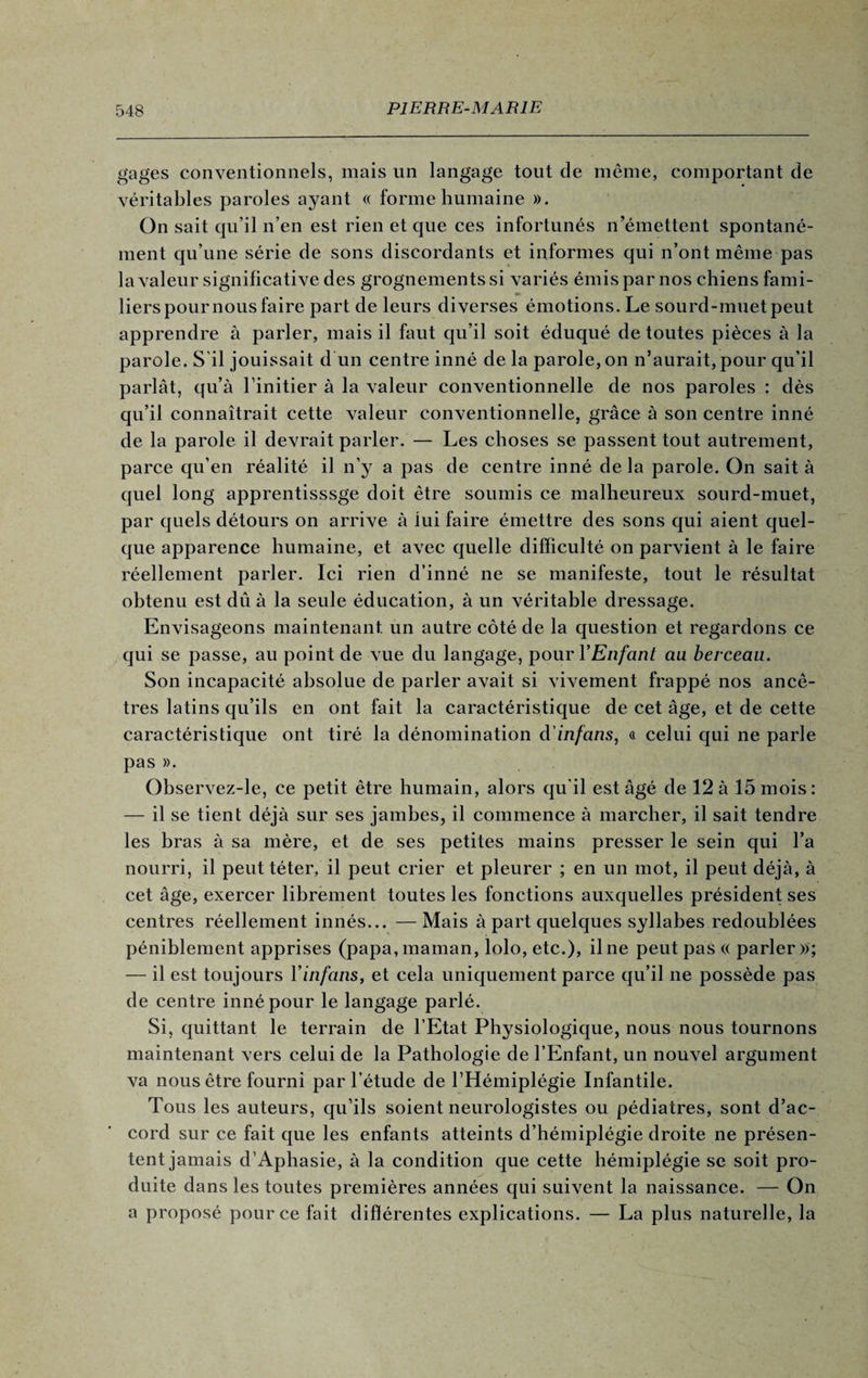 gages conventionnels, mais un langage tout de même, comportant de véritables paroles ayant « forme humaine ». On sait qu’il n’en est rien et que ces infortunés n’émettent spontané¬ ment qu’une série de sons discordants et informes qui n’ont même pas la valeur significative des grognements si variés émis par nos chiens fami¬ liers pour nous faire part de leurs diverses émotions. Le sourd-muet peut apprendre à parler, mais il faut qu’il soit éduqué de toutes pièces à la parole. S il jouissait d un centre inné de la parole, on n’aurait, pour qu’il parlât, qu’à l’initier à la valeur conventionnelle de nos paroles : dès qu’il connaîtrait cette valeur conventionnelle, grâce à son centre inné de la parole il devrait parler. — Les choses se passent tout autrement, parce qu’en réalité il n'y a pas de centre inné delà parole. On sait à quel long apprentisssge doit être soumis ce malheureux sourd-muet, par quels détours on arrive à lui faire émettre des sons qui aient quel¬ que apparence humaine, et avec quelle difficulté on parvient à le faire réellement parler. Ici rien d’inné ne se manifeste, tout le résultat obtenu est dû à la seule éducation, à un véritable dressage. Envisageons maintenant, un autre côté de la question et regardons ce qui se passe, au point de vue du langage, pour YEnfant au berceau. Son incapacité absolue de parler avait si vivement frappé nos ancê¬ tres latins qu’ils en ont fait la caractéristique de cet âge, et de cette caractéristique ont tiré la dénomination d'infans, a celui qui ne parle pas ». Observez-le, ce petit être humain, alors qu'il est âgé de 12 à 15 mois: — il se tient déjà sur ses jambes, il commence à marcher, il sait tendre les bras à sa mère, et de ses petites mains presser le sein qui l’a nourri, il peut téter, il peut crier et pleurer ; en un mot, il peut déjà, à cet âge, exercer librement toutes les fonctions auxquelles président ses centres réellement innés... —Mais à part quelques syllabes redoublées péniblement apprises (papa, maman, lolo, etc.), il ne peut pas « parler»; — il est toujours Yinfans, et cela uniquement parce qu’il ne possède pas de centre inné pour le langage parlé. Si, quittant le terrain de l’Etat Physiologique, nous nous tournons maintenant vers celui de la Pathologie de l’Enfant, un nouvel argument va nous être fourni par l’étude de l’Hémiplégie Infantile. Tous les auteurs, qu’ils soient neurologistes ou pédiatres, sont d’ac¬ cord sur ce fait que les enfants atteints d’hémiplégie droite ne présen¬ tent jamais d’Aphasie, à la condition que cette hémiplégie se soit pro¬ duite dans les toutes premières années qui suivent la naissance. — On a proposé pour ce fait différentes explications. — La plus naturelle, la