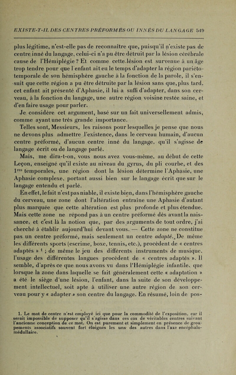 plus légitime, n’est-elle pas de reconnaître que, puisqu’il n’existe pas de centre, inné du langage, celui-ci n’a pu être détruit par la lésion cérébrale cause de l’Hémiplégie ? Et comme cette lésion est survenue à un âge trop tendre pour que Tentant ait eu le temps d’adapter la région pariéto- temporale de son hémisphère gauche à la fonction de la parole, il s’en¬ suit que cette région a pu être détruite par la lésion sans que, plus tard, cet enfant ait présenté d’Aphasie, il lui a suffi d’adapter, dans son cer¬ veau, à la fonction du langage, une autre région voisine restée saine, et d’en faire usage pour parler. Je considère cet argument, basé sur un fait universellement admis, comme ayant une très grande importance. Telles sont, Messieurs, les raisons pour lesquelles je pense que nous ne devons plus admettre l’existence, dans le cerveau humain, d’aucun centre préformé, d’aucun centre inné du langage, qu’il s’agisse de langage écrit ou de langage parlé. Mais, me dira-t-on, vous nous avez vous-même, au début de cette Leçon, enseigné qu’il existe au niveau du gyrus, du pli courbe, et des lres temporales, une région dont la lésion détermine l’Aphasie, une Aphasie complexe, portant aussi bien sur le langage écrit que sur le langage entendu et parlé. En effet, le fait n’est pas niable, il existe bien, dans l’hémisphère gauche du cerveau, une zone dont l’altération entraîne une Aphasie d’autant plus marquée que cette altération est plus profonde et plus étendue. Mais cette zone ne répond pas à un centre préformé dès avant la nais¬ sance, et c’est là la notion que, par des arguments de tout ordre, j’ai cherché à établir aujourd’hui devant vous. — Cette zone ne constitue pas un centre préformé, mais seulement un centre adapté.t De même les différents sports (escrime, boxe, tennis, etc.), procèdent de « centres adaptés » 1 ; de même le jeu des différents instruments de musique, l’usage des différentes langues procèdent de « centres adaptés ». Il semble, d'après ce que nous avons vu dans l’Hémiplégie infantile, que lorsque la zone dans laquelle se fait généralement cette « adaptation » a été le siège d’une lésion, l’enfant, dans la suite de son développe¬ ment intellectuel, soit apte à utiliser une autre région de son cer¬ veau pour y « adapter » son centre du langage. En résumé, loin de pos- 1. Le mot de centre n’est employé ici que pour la commodité de l’exposition, car il serait impossible de supposer qu’il s’agisse dans ces cas de véritables centres suivant l’ancienne conception de ce mot. On est purement et simplement en présence de grou¬ pements associatifs souvent fort éloignés les uns des autres dans l’axe encéphalo- médullaire.