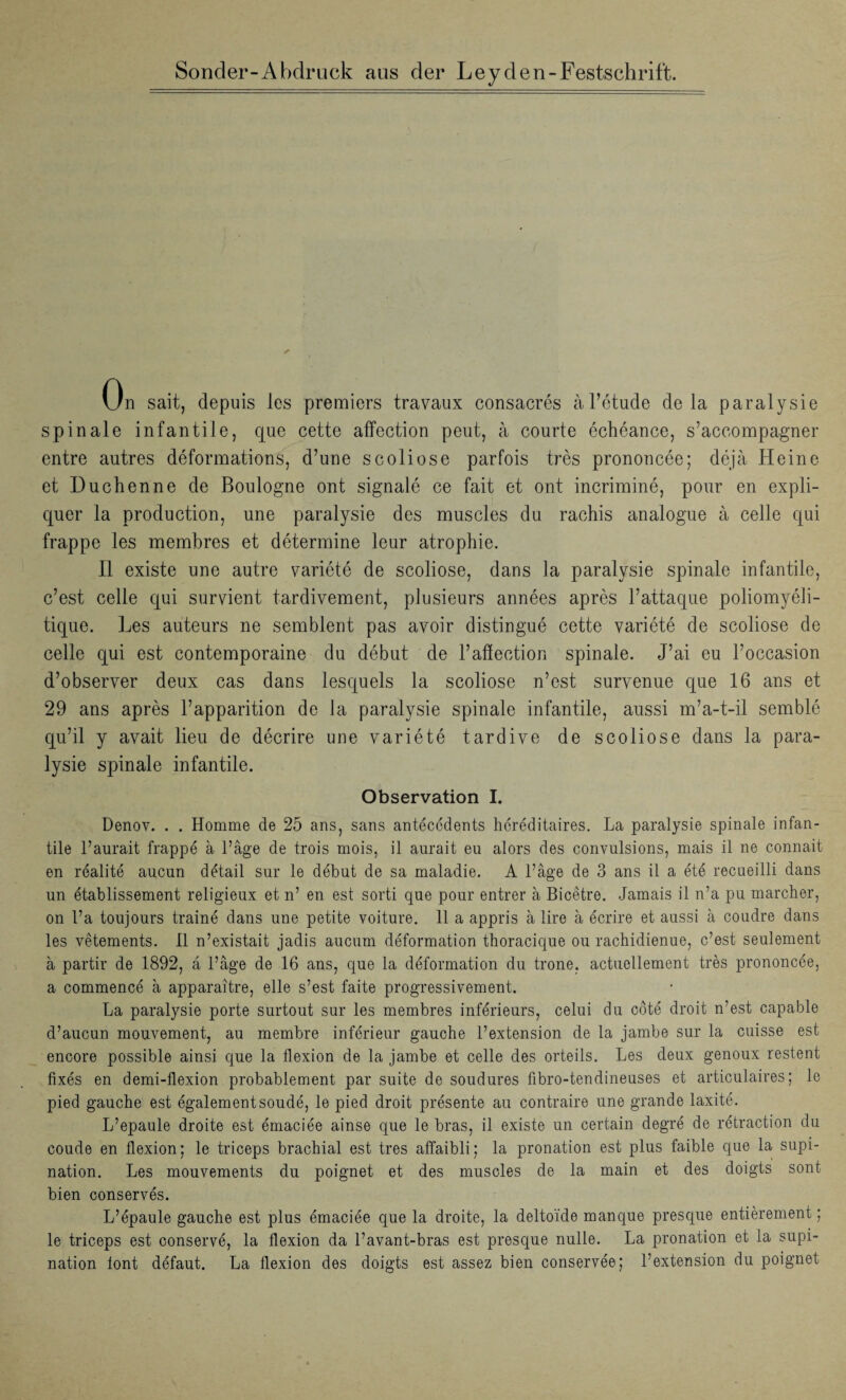 Sonder-Abdruck ans der Leyden-Festschrift. On sait, depuis les premiers travaux consacrés àl’étude delà paralysie spinale infantile, que cette affection peut, à courte échéance, s’accompagner entre autres déformations, d’une scoliose parfois très prononcée; déjà Heine et 13 u ch en ne de Boulogne ont signalé ce fait et ont incriminé, pour en expli¬ quer la production, une paralysie des muscles du rachis analogue à celle qui frappe les membres et détermine leur atrophie. Il existe une autre variété de scoliose, dans la paralysie spinale infantile, c’est celle qui survient tardivement, plusieurs années après l’attaque poliomyéli¬ tique. Les auteurs ne semblent pas avoir distingué cette variété de scoliose de celle qui est contemporaine du début de l’affection spinale. J’ai eu l’occasion d’observer deux cas dans lesquels la scoliose n’est survenue que 16 ans et 29 ans après l’apparition de la paralysie spinale infantile, aussi m’a-t-il semblé qu’il y avait lieu de décrire une variété tardive de scoliose dans la para¬ lysie spinale infantile. Observation I. Denov. . . Homme de 25 ans, sans antécédents héréditaires. La paralysie spinale infan¬ tile l’aurait frappé à l’âge de trois mois, il aurait eu alors des convulsions, mais il ne connaît en réalité aucun détail sur le début de sa maladie. A l’âge de 3 ans il a été recueilli dans un établissement religieux et n’ en est sorti que pour entrer à Bicetre. Jamais il n’a pu marcher, on l’a toujours trainé dans une petite voiture. 11 a appris à lire à écrire et aussi à coudre dans les vêtements. 11 n’existait jadis aucum déformation thoracique ou rachidienue, c’est seulement à partir de 1892, a l’âge de 16 ans, que la déformation du trône, actuellement très prononcée, a commencé à apparaître, elle s’est faite progressivement. La paralysie porte surtout sur les membres inférieurs, celui du côté droit n’est capable d’aucun mouvement, au membre inférieur gauche l’extension de la jambe sur la cuisse est encore possible ainsi que la flexion de la jambe et celle des orteils. Les deux genoux restent fixés en demi-flexion probablement par suite de soudures fibro-tendineuses et articulaires; le pied gauche est également soudé, le pied droit présente au contraire une grande laxité. L’epaule droite est émaciée ainse que le bras, il existe un certain degré de rétraction du coude en flexion ; le triceps brachial est très affaibli ; la pronation est plus faible que la supi¬ nation. Les mouvements du poignet et des muscles de la main et des doigts sont bien conservés. L’épaule gauche est plus émaciée que la droite, la deltoïde manque presque entièrement ; le triceps est conservé, la flexion da l’avant-bras est presque nulle. La pronation et la supi¬ nation font défaut. La flexion des doigts est assez bien conservée; l’extension du poignet