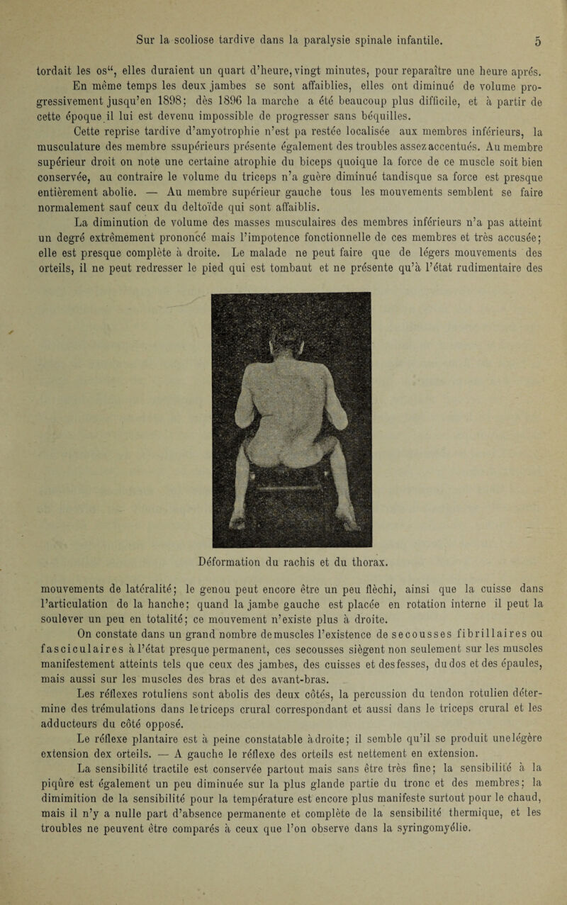 tordait les osu, elles duraient un quart d’heure, vingt minutes, pour reparaître une heure après. En même temps les deux jambes se sont affaiblies, elles ont diminué de volume pro¬ gressivement jusqu’en 1898; dès 1896 la marche a été beaucoup plus difficile, et à partir de cette époque il lui est devenu impossible de progresser sans béquilles. Cette reprise tardive d’amyotrophie n’est pa restée localisée aux membres inférieurs, la musculature des membre ssupérieurs présente également des troubles assez accentués. Au membre supérieur droit on note une certaine atrophie du biceps quoique la force de ce muscle soit bien conservée, au contraire le volume du triceps n’a guère diminué tandisque sa force est presque entièrement abolie. — Au membre supérieur gauche tous les mouvements semblent se faire normalement sauf ceux du deltoïde qui sont affaiblis. La diminution de volume des masses musculaires des membres inférieurs n’a pas atteint un degré extrêmement prononcé mais l’impotence fonctionnelle de ces membres et très accusée; elle est presque complète à droite. Le malade ne peut faire que de légers mouvements des orteils, il ne peut redresser le pied qui est tombaut et ne présente qu’à l’état rudimentaire des Déformation du rachis et du thorax. mouvements de latéralité; le genou peut encore être un peu fléchi, ainsi que la cuisse dans l’articulation de la hanche; quand la jambe gauche est placée en rotation interne il peut la soulever un peu en totalité; ce mouvement n’existe plus à droite. On constate dans un grand nombre démuselés l’existence de secousses fibrillaires ou f asciculaires à l’état presque permanent, ces secousses siègent non seulement sur les muscles manifestement atteints tels que ceux des jambes, des cuisses et desfesses, du dos et des épaules, mais aussi sur les muscles des bras et des avant-bras. Les réflexes rotuliens sont abolis des deux côtés, la percussion du tendon rotulien déter¬ mine des trémulations dans le triceps crural correspondant et aussi dans le triceps crural et les adducteurs du côté opposé. Le réflexe plantaire est à peine constatable adroite; il semble qu’il se produit une légère extension dex orteils. — A gauche le réflexe des orteils est nettement en extension. La sensibilité tractile est conservée partout mais sans être très fine; la sensibilité à la piqûre est également un peu diminuée sur la plus glande partie du tronc et des membres; la dimimition de la sensibilité pour la température est encore plus manifeste surtout pour le chaud, mais il n’y a nulle part d’absence permanente et complète de la sensibilité thermique, et les troubles ne peuvent être comparés à ceux que l’on observe dans la syringomyélie.