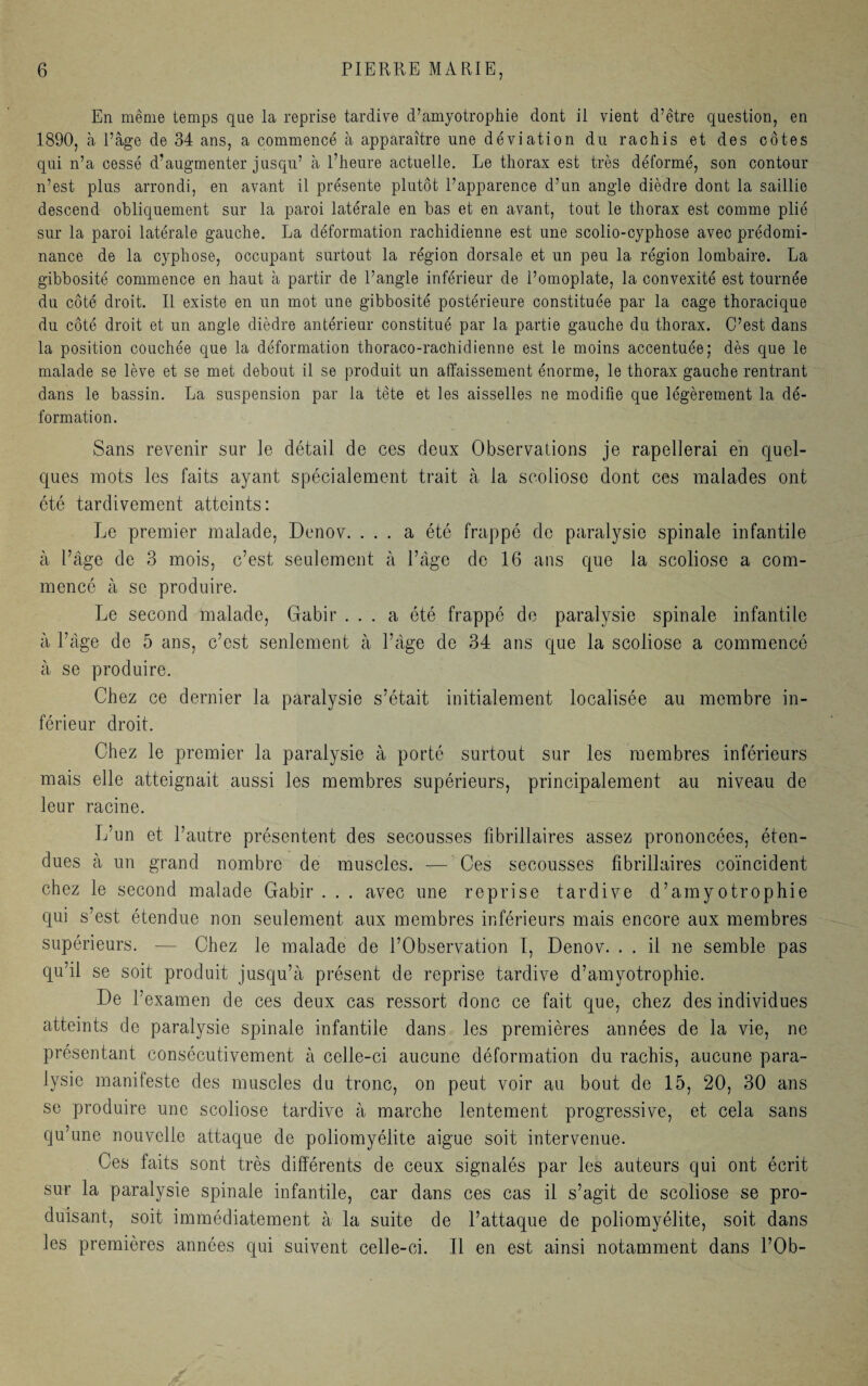 En même temps que la reprise tardive d’amyotrophie dont il vient d’être question, en 1890, à l’âge de 34 ans, a commencé à apparaître une déviation du rachis et des côtes qui n’a cessé d’augmenter jusqu’ à l’heure actuelle. Le thorax est très déformé, son contour n’est plus arrondi, en avant il présente plutôt l’apparence d’un angle dièdre dont la saillie descend obliquement sur la paroi latérale en bas et en avant, tout le thorax est comme plié sur la paroi latérale gauche. La déformation rachidienne est une scolio-cyphose avec prédomi¬ nance de la cyphose, occupant surtout la région dorsale et un peu la région lombaire. La gibbosité commence en haut à partir de l’angle inférieur de l’omoplate, la convexité est tournée du côté droit. Il existe en un mot une gibbosité postérieure constituée par la cage thoracique du côté droit et un angle dièdre antérieur constitué par la partie gauche du thorax. C’est dans la position couchée que la déformation thoraco-rachidienne est le moins accentuée; dès que le malade se lève et se met debout il se produit un affaissement énorme, le thorax gauche rentrant dans le bassin. La suspension par la tète et les aisselles ne modifie que légèrement la dé¬ formation. Sans revenir sur le détail de ces deux Observations je rapellerai en quel¬ ques mots les faits ayant spécialement trait à la scoliose dont ces malades ont été tardivement atteints: Le premier malade, Denov. ... a été frappé do paralysie spinale infantile à l’âge de 3 mois, c’est seulement à l’àge de 16 ans que la scoliose a com¬ mencé à se produire. Le second malade, Gabir ... a été frappé de paralysie spinale infantile à l’àge de 5 ans, c’est senlement à l’àge de 34 ans que la scoliose a commencé à se produire. Chez ce dernier la paralysie s’était initialement localisée au membre in¬ férieur droit. Chez le premier la paralysie à porté surtout sur les membres inférieurs mais elle atteignait aussi les membres supérieurs, principalement au niveau de leur racine. L’un et l’autre présentent des secousses fibrillaires assez prononcées, éten¬ dues à un grand nombre de muscles. — Ces secousses fibrillaires coïncident chez le second malade Gabir . . . avec une reprise tardive d’amyotrophie qui s’est étendue non seulement aux membres inférieurs mais encore aux membres supérieurs. — Chez le malade de l’Observation I, Denov. . . il ne semble pas qu’il se soit produit jusqu’à présent de reprise tardive d’amyotrophie. De l’examen de ces deux cas ressort donc ce fait que, chez des individues atteints de paralysie spinale infantile dans les premières années de la vie, ne présentant consécutivement à celle-ci aucune déformation du rachis, aucune para¬ lysie manifeste des muscles du tronc, on peut voir au bout de 15, 20, 30 ans se produire une scoliose tardive à marche lentement progressive, et cela sans qu’une nouvelle attaque de poliomyélite aigue soit intervenue. Ces faits sont très différents de ceux signalés par les auteurs qui ont écrit sur la paralysie spinale infantile, car dans ces cas il s’agit de scoliose se pro¬ duisant, soit immédiatement à la suite de l’attaque de poliomyélite, soit dans les premières années qui suivent celle-ci. Il en est ainsi notamment dans l’Ob-