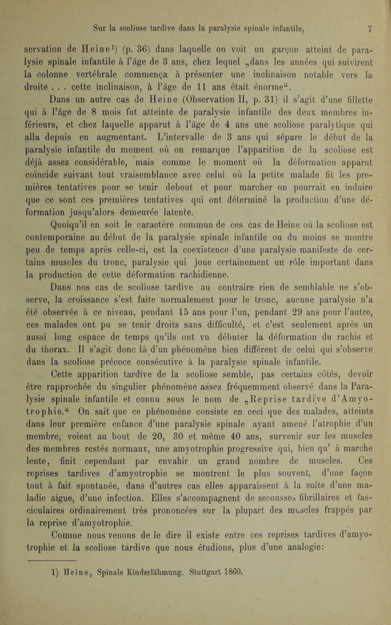 servation de Heine1) (p. 36) dans laquelle on voit un garçon atteint de para¬ lysie spinale infantile à l’âge de 3 ans, chez lequel „dans les années qui suivirent la colonne vertébrale commença à présenter une inclinaison notable vers la droite . . . cette inclinaison, à l’âge de 11 ans était énorme“. Dans un autre cas de Heine (Observation 11, p. 31) il s’agit d’une fillette qui à l’âge de 8 mois fut atteinte de paralysie infantile des deux membres in¬ férieurs, et chez laquelle apparut à l’âge de 4 ans une scoliose paralytique qui alla depuis en augmentant. L’intervalle de 3 ans qui sépare le début de la paralysie infantile du moment où on remarque l’apparition de la scoliose est déjà assez considérable, mais comme le moment où la déformation apparut coïncide suivant tout vraisemblance avec celui où la petite malade fit les pre¬ mières tentatives pour se tenir debout et pour marcher on pourrait en induire que ce sont ces premières tentatives qui ont déterminé la production d’une dé¬ formation jusqu’alors demeurée latente. Quoiqu’il en soit le caractère commun de ces cas de Heine où la scoliose est contemporaine au début de la paralysie spinale infantile ou du moins se montre peu de temps après celle-ci, est la coexistence d’une paralysie manifeste de cer¬ tains muscles du tronc, paralysie qui joue certainement un rôle important dans la production de cette déformation rachidienne. Dans nos cas de scoliose tardive au contraire rien de semblable ne s’ob¬ serve, la croissance s’est faite normalement pour le tronc, aucune paralysie n’a été observée à ce niveau, pendant 15 ans pour l’un, pendant 29 ans pour l’autre, ces malades ont pu se tenir droits sans difficulté, et c’est seulement après un aussi long espace de temps qu’ils ont vu débuter la déformation du rachis et du thorax. Il s’agit donc là d’un phénomène bien différent de celui qui s’observe dans la scoliose précoce consécutive à la paralysie spinale infantile. Cette apparition tardive de la scoliose semble, pas certains côtés, devoir être rapprochée du singulier phénomène assez fréquemment observé dans la Para¬ lysie spinale infantile et connu sous le nom de „Reprise tardive d’Amyo¬ trophie.“ On sait que ce phénomène consiste en ceci que des malades, atteints dans leur première enfance d’une paralysie spinale ayant amené l’atrophie d’un membre, voient au bout de 20, 30 et même 40 ans, survenir sur les muscles des membres restés normaux, une amyotrophie progressive qui, bien qu’ à marche lente, finit cependant par envahir un grand nombre de muscles. Ces reprises tardives d’amyotrophie se montrent le plus souvent, d’une façon tout à fait spontanée, dans d’autres cas elles apparaissent à la suite d’une ma¬ ladie aigue, d’une infection. Elles s’accompagnent de secousse^ flbrillaires et fas- ciculaires ordinairement très prononcées sur la plupart des muscles frappés par la reprise d’amyotrophie. Comme nous venons de le dire il existe entre ces reprises tardives d’amyo¬ trophie et la scoliose tardive que nous étudions, plus d’une analogie: 1) Heine, Spinale Kinderlâlimung. Stuttgart 1860.