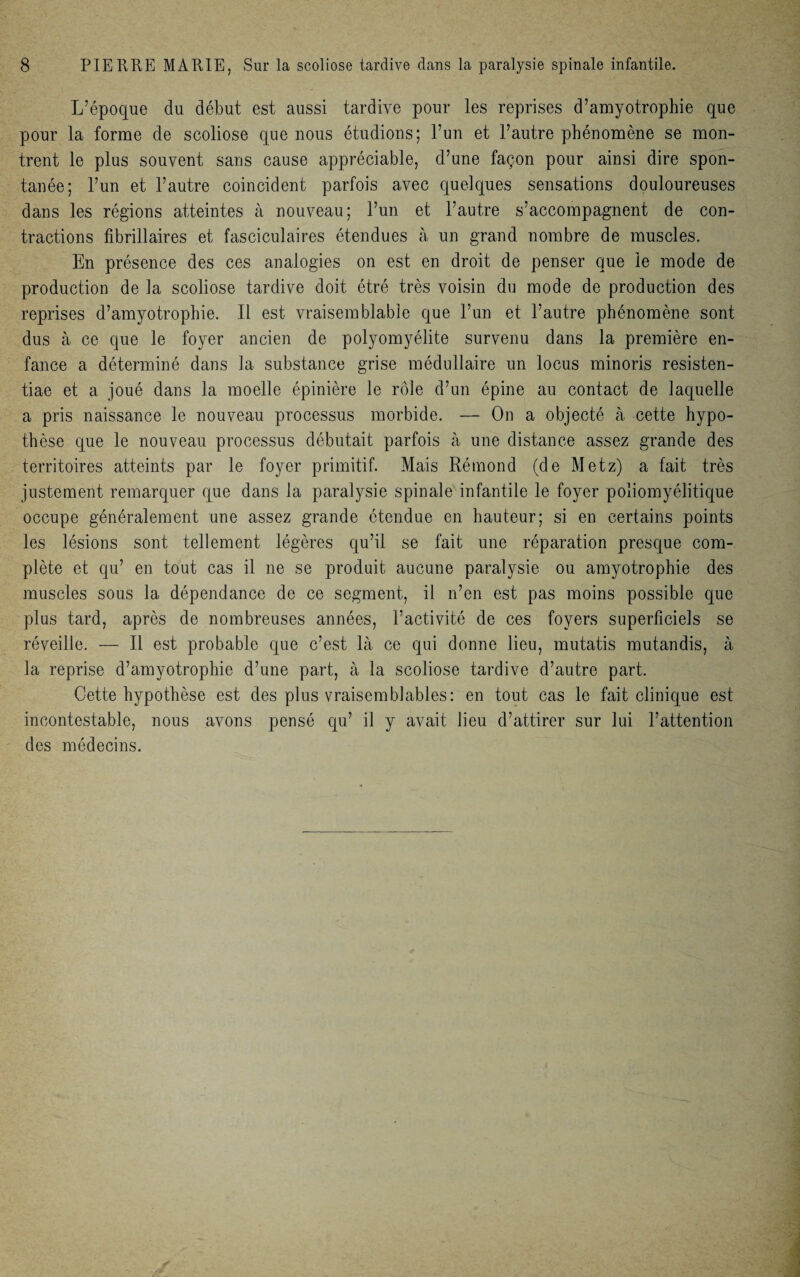 L’époque du début est aussi tardive pour les reprises d’amyotrophie que pour la forme de scoliose que nous étudions; l’un et l’autre phénomène se mon¬ trent le plus souvent sans cause appréciable, d’une façon pour ainsi dire spon¬ tanée; l’un et l’autre coincident parfois avec quelques sensations douloureuses dans les régions atteintes à nouveau; l’un et l’autre s’accompagnent de con¬ tractions fibrillaires et fasciculaires étendues à un grand nombre de muscles. En présence des ces analogies on est en droit de penser que le mode de production de la scoliose tardive doit étré très voisin du mode de production des reprises d’amyotrophie. Il est vraisemblable que l’un et l’autre phénomène sont dus à ce que le foyer ancien de polyomyélite survenu dans la première en¬ fance a déterminé dans la substance grise médullaire un locus minoris resisten- tiae et a joué dans la moelle épinière le rôle d’un épine au contact de laquelle a pris naissance le nouveau processus morbide. — On a objecté à cette hypo¬ thèse que le nouveau processus débutait parfois à une distance assez grande des territoires atteints par le foyer primitif. Mais Rémond (de Metz) a fait très justement remarquer que dans la paralysie spinale infantile le foyer poliomyélitique occupe généralement une assez grande étendue en hauteur; si en certains points les lésions sont tellement légères qu’il se fait une réparation presque com¬ plète et qu’ en tout cas il ne se produit aucune paralysie ou amyotrophie des muscles sous la dépendance de ce segment, il n’en est pas moins possible que plus tard, après de nombreuses années, l’activité de ces foyers superficiels se réveille. — Il est probable que c’est là ce qui donne lieu, mutatis mutandis, à la reprise d’amyotrophie d’une part, à la scoliose tardive d’autre part. Cette hypothèse est des plus vraisemblables: en tout cas le fait clinique est incontestable, nous avons pensé qu’ il y avait lieu d’attirer sur lui l’attention des médecins.