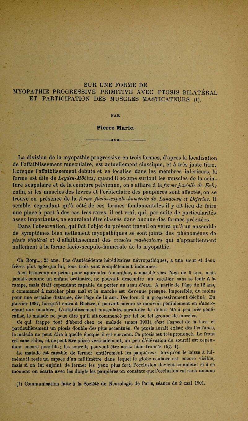 SUR UNE FORME DE MYOPATHIE PROGRESSIVE PRIMITIVE AVEC PTOSIS BILATÉRAL ET PARTICIPATION DES MUSCLES MASTICATEURS (1). PAR Pierre Marie. -♦x*- La division de la myopathie progressive en trois formes, d’après la localisation de l’affaiblissement musculaire, est actuellement classique, et à très juste titre. Lorsque l’affaiblissement débute et se localise dans les membres inferieurs, la forme est dite de Leyden-Mobius ; quand il occupe surtout les muscles de la cein¬ ture scapulaire et de la ceinture pelvienne, on a affaire à la forme juvénile de Erb; enfin, si les muscles des lèvres et l’orbiculaire des paupières sont affectés, on se trouve en présence de la forme facio-scapulo-humérale de Landouzy et Dejerine. Il semble cependant qu’à côté de ces formes fondamentales il y ait lieu de faire une place à part à des cas très rares, il est vrai, qui, par suite de particularités assez importantes, ne sauraient être classés dans aucune des formes précitées. Dans l’observation, qui fait l’objet du présent travail on verra qu’à un ensemble de symptômes bien nettement myopathiques se sont joints des phénomènes de ptosis bilatéral et d’affaiblissement des muscles masticateurs qui n’appartiennent nullement à la forme facio-scapulo-humérale de la myopathie. Ch. Borg..., 25 ans. Pas d’antécédents héréditaires névropathiques, a une sœur et deux frères plus âgés que lui, tous trois sont complètement indemnes. A eu beaucoup de peine pour apprendre à marcher, a marché vers l’âge de 5 ans, mais jamais comme un enfant ordinaire, ne pouvait descendre un escalier sans se tenir à la rampe, mais était cependant capahle de porter un seau d’eau. A partir de l’âge de 12 ans, a commencé à marcher plus mal et la marche est devenue presque impossible, du moins pour une certaine distance, dès l’âge de 15 ans. Dès lors, il a progressivement décliné. En janvier 1897, lorsqu’il entra à Bicêtre,il pouvait encore se mouvoir péniblement en s’accro¬ chant aux meubles. L’affaiblissement musculaire aurait dès le début été à peu près géné¬ ralisé, le malade ne peut dire qu’il ait commencé par tel ou tel groupe de muscles. Ce qui frappe tout d’abord chez ce malade (mars 1901), c’est l’aspect de la face, et particulièrement un ptosis double des plus accentués. Ce ptosis aurait existé dès l’enfance, le malade ne peut dire à quelle époque il est survenu. Ce ptosis est très prononcé. Le front est sans rides, et ne peut être plissé verticalement, un peu d’élévation du sourcil est cepen¬ dant encore possible; les sourcils peuvent être assez bien froncés (fig. 1). Le malade est capable de fermer entièrement les paupières ; lorsqu'on le laisse à lui- même il reste un espace d’un millimètre dan3 lequel le globe oculaire est encore visible, mais si on lui enjoint de fermer les yeux plus fort, l’occlusion devient complète ; si à ce moment on écarte avec les doigts les paupières on constate que l’occlusion est sans aucune (1) Communication faite à la Société de Neurologie de Paris, séance du 2 mai 1901,