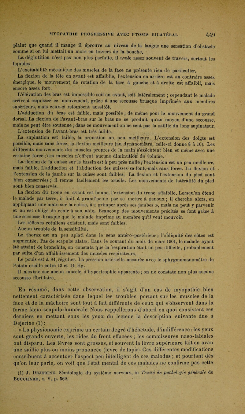 plaint que quand il mange il éprouve au niveau de la langue une sensation d’obstacle comme si on lui mettait un mors en travers de la bouche. La déglutition n’est pas non plus parfaite, il avale assez souvent de travers, surtout les liquides. L’excitabilité mécanique des muscles de la face ne présente rien de particulier. La flexion de la tête en avant est affaiblie, l’extension en arrière est au contraire assez énergique, le mouvement de rotation de la face à gauche et à droite est affaibli, mais encore assez fort. L’élévation des bras est impossible soit en avant, soit latéralement ; cependant le malade arrive à esquisser ce mouvement, grâce à une secousse brusque imprimée aux membres supérieurs, mais ceux-ci retombent aussitôt. L’adduction du bras est faible, mais possible ; de même pour le mouvement du grand dorsal. La flexion de l’avant-bras sur le bras ne se produit qu'au moyen d’une secousse, mais ne peut être soutenue ; dans ce mouvement on ne sent pas la saillie du long supinateur. L’extension de l’avant-bras est très faible. La supination est faible, la pronation un peu meilleure. L’extension des doigts est possible, mais sans force, la flexion meilleure (au dynanomètre, celle-ci donne 8 à 10). Les différents mouvements des muscles propres de la main s’exécutent bien et même avec une certaine force ; ces muscles n’offrent aucune diminution de volume. La flexion de la cuisse sur le bassin est à peu près nullë ; l’extension est un peu meilleure, mais faible. L’adduction et l'abduction des cuisses-se font* mais sans force. La flexion et ■ l’extension de la jambe sur la cuisse sont faibles. La flexion et l’extension du pied sont bien conservées ; il remue facilement les orteils. Les mouvements de latéralité du pied sont bien conservés. La flexion du tronc en avant est bonne, l’extension du tronc affaiblie. Lorsqu’on étend le malade par terre, il finit à grand’peine par se mettre à genoux ; il cherche alors, en appliquant une main sur la cuisse, à oc grimper après ses jambes », mais ne peut y parvenir et on est obligé de venir à son aide. Beaucoup des mouvements précités se font grâce à une secousse brusque que le malade imprime au membre qu’il veut mouvoir. Les réflexes rotuliens existent, mais sont faibles. - Aucun trouble de la sensibilité. Le thorax est un peu aplati dans le sens antéro-postérieur ; l’obliquité des côtes est augmentée. Pas de scapulæ alatæ. Dans le courant du mois de mars 1901, le malade ayant été atteint de bronchite, on constata que la respiration était un peu difficile, probablement par suite d’un affaiblissement des muscles respirateurs. Le pouls est à 81, régulier. La pression artérielle mesurée avec le sphygmomanomètre de Potain oscille entre 13 et 11 Hg. Il n’existe sur aucun muscle d’hypertrophie apparente ; on ne constate non plus aucune secousse ffbrillaire. En résumé, dans cette observation, il s’agit d’un cas de myopathie bien nettement caractérisée dans lequel les troubles portant sur les muscles de la face et de la mâchoire sont tout à fait différents de ceux qui s'observent dans la forme facio-scapulo-humérale. Nous rappellerons d’abord en quoi consistent ces derniers en mettant sous les yeux du lecteur la description suivante due à Dejerine (1): « La physionomie exprime un certain degré d’hébétude, d’indifférence ; les yeux sont grands ouverts, les rides du front effacées ; les commissures naso-labiales ont disparu. Les lèvres sont grosses, et souvent la lèvre supérieure fait en avan une saillie plus ou moins prononcée (lèvre de tapir). Ces différentes modifications contribuent à accentuer l’aspect peu intelligent de ces malades; et pourtant dès qu’on leur parle, on voit que l’état mental de ces malades ne confirme pas cette (1) J. Dejerine. Sémiologie du système nerveux, in Traité de pathologie gêmrale de Bouchard, t. Y, p. 569.