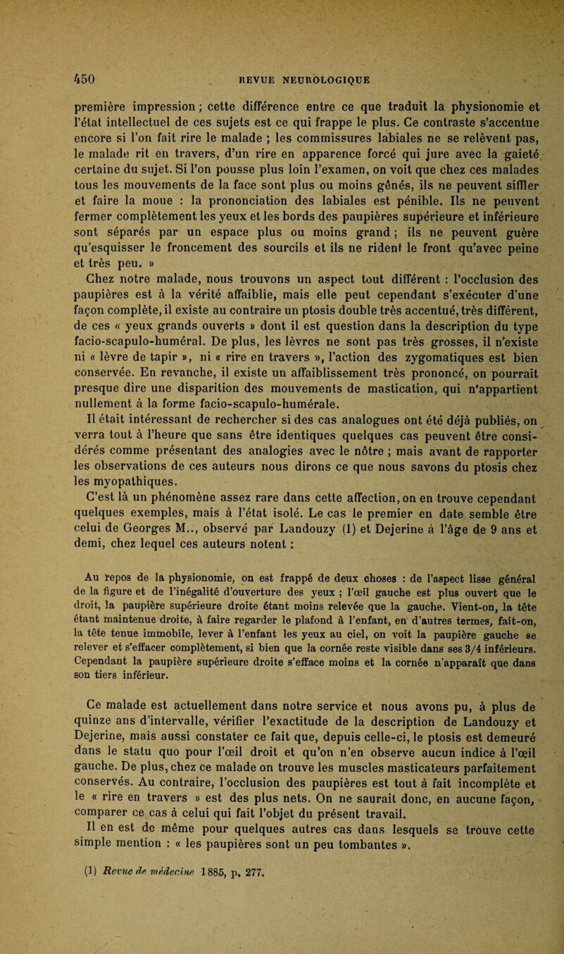 première impression ; cette différence entre ce que traduit la physionomie et l’état intellectuel de ces sujets est ce qui frappe le plus. Ce contraste s’accentue encore si l’on fait rire le malade ; les commissures labiales ne se relèvent pas, le malade rit en travers, d’un rire en apparence forcé qui jure avec la gaieté certaine du sujet. Si l’on pousse plus loin l’examen, on voit que chez ces malades tous les mouvements de la face sont plus ou moins gênés, ils ne peuvent siffler et faire la moue : la prononciation des labiales est pénible. Ils ne peuvent fermer complètement les yeux et les bords des paupières supérieure et inférieure sont séparés par un espace plus ou moins grand ; ils ne peuvent guère qu’esquisser le froncement des sourcils et ils ne rident le front qu’avec peine et très peu. » Chez notre malade, nous trouvons un aspect tout différent : l’occlusion des paupières est à la vérité affaiblie, mais elle peut cependant s’exécuter d’une façon complète, il existe au contraire un ptosis double très accentué, très différent, de ces « yeux grands ouverts » dont il est question dans la description du type facio-scapulo-huméral. De plus, les lèvres ne sont pas très grosses, il n’existe ni « lèvre de tapir », ni « rire en travers », l’action des zygomatiques est bien conservée. En revanche, il existe un affaiblissement très prononcé, on pourrait presque dire une disparition des mouvements de mastication, qui n’appartient nullement à la forme facio-scapulo-humérale. Il était intéressant de rechercher si des cas analogues ont été déjà publiés, on verra tout à l’heure que sans être identiques quelques cas peuvent être consi¬ dérés comme présentant des analogies avec le nôtre ; mais avant de rapporter les observations de ces auteurs nous dirons ce que nous savons du ptosis chez les myopathiques. C’est là un phénomène assez rare dans cette affection, on en trouve cependant quelques exemples, mais à l’état isolé. Le cas le premier en date semble être celui de Georges M.., observé par Landouzy (1) et Dejerine à l’âge de 9 ans et demi, chez lequel ces auteurs notent : Au repos de la physionomie, on est frappé de deux choses : de l’aspect lisse général de la figure et de l’inégalité d’ouverture des yeux ; l’œil gauche est plus ouvert que le droit, la paupière supérieure droite étant moins relevée que la gauche. Vient-on, la tête étant maintenue droite, à faire regarder le plafond à l’enfant, en d’autres termes, fait-on, la tête tenue immobile, lever à l’enfant les yeux au ciel, on voit la paupière gauche se relever et s’effacer complètement, si bien que la cornée reste visible dans ses 3/4 inférieurs. Cependant la paupière supérieure droite s’efface moins et la cornée n’apparaît que dans son tiers inférieur. Ce malade est actuellement dans notre service et nous avons pu, à plus de quinze ans d’intervalle, vérifier l’exactitude de la description de Landouzy et Dejerine, mais aussi constater ce fait que, depuis celle-ci, le ptosis est demeuré dans le statu quo pour l’œil droit et qu’on n’en observe aucun indice à l’œil gauche. De plus, chez ce malade on trouve les muscles masticateurs parfaitement conservés. Au contraire, l’occlusion des paupières est tout à fait incomplète et le « rire en travers » est des plus nets. On ne saurait donc, en aucune façon, comparer ce cas à celui qui fait l’objet du présent travail. Il en est de même pour quelques autres cas dans lesquels se trouve cette simple mention : « les paupières sont un peu tombantes ». (1) Revue de médecine 1885, p, 277.