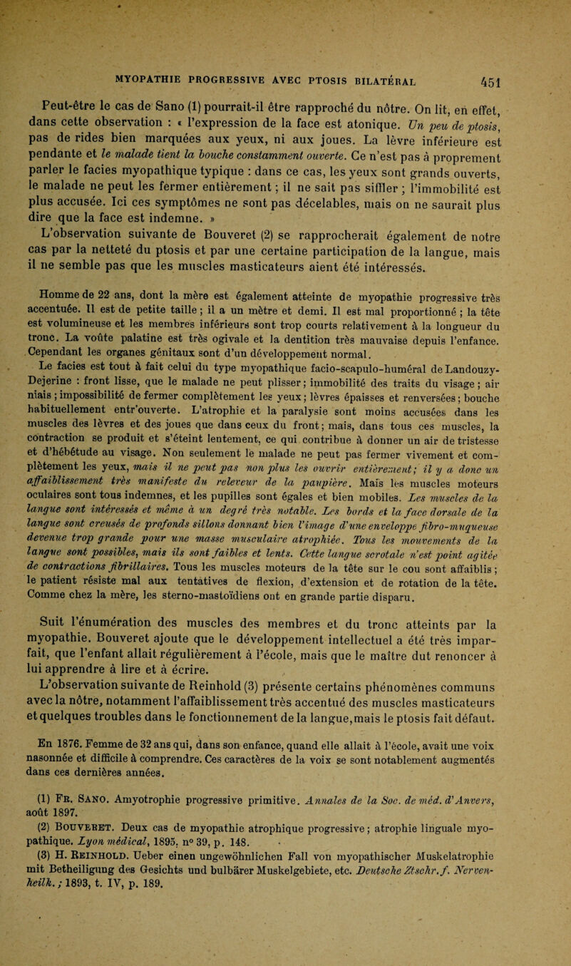 Peut-être le cas de Sano (1) pourrait-il être rapproché du nôtre. On lit, en effet, dans cette observation : « l’expression de la face est atonique. Un peu de ptosis, pas de rides bien marquées aux yeux, ni aux joues. La lèvre inférieure est pendante et le malade tient la bouche constamment ouverte. Ce n’est pas à proprement parler le faciès myopathique typique : dans ce cas, les yeux sont grands ouverts, le malade ne peut les fermer entièrement ; il ne sait pas siffler ; l’immobilité est plus accusée. Ici ces symptômes ne sont pas décelables, mais on ne saurait plus dire que la face est indemne. » L’observation suivante de Bouveret (2) se rapprocherait également de notre cas par la netteté du ptosis et par une certaine participation de la langue, mais il ne semble pas que les muscles masticateurs aient été intéressés. Homme de 22 ans, dont la mère est également atteinte de myopathie progressive très accentuée. Il est de petite taille ; il a un mètre et demi. Il est mal proportionné ; la tête est volumineuse et les membres inférieurs sont trop courts relativement à la longueur du tronc. La voûte palatine est très ogivale et la dentition très mauvaise depuis l’enfance. Cependant les organes génitaux sont d’un développement normal. Le faciès est tout à fait celui du type myopathique facio-scapulo-huméral de Landouzy- Dejerine : front lisse, que le malade ne peut plisser ; immobilité des traits du visage ; air niais ; impossibilité de fermer complètement les yeux ; lèvres épaisses et renversées ; bouche habituellement entr’ouverte. L’atrophie et la paralysie sont moins accusées dans les muscles des lèvres et des joues que dans ceux du front; mais, dans tous ces muscles, la contraction se produit et s’eteint lentement, ce qui contribue à donner un air de tristesse et d hébétude au visage. Non seulement le malade ne peut pas fermer vivement et com¬ plètement les yeux, mais il ne peut pas non plus les ouvrir entièrement ; il y a donc un affaiblissement très manifeste du releveur de la paupière. Mais les muscles moteurs oculaires sont tous indemnes, et les pupilles sont égales et bien mobiles. Les muscles de la langue sont intéressés et meme à un degré très notable. Les bords et la face dorsale de la langue sont creuses de profonds sillons donnant bien Vimage d'une enveloppe fibro-mugueuse devenue trop grande pour une masse musculaire atrophiée. Tous les mouvements de la langue sont possibles, mais ils sont faibles et lents. Cette langue scrotale n’est point agitée de contractions fi bifilaires. Tous les muscles moteurs de la tête sur le cou sont affaiblis ; le patient résisté mal aux tentatives de flexion, d’extension et de rotation de la tête. Comme chez la mère, les sterno-mastoïdiens ont en grande partie disparu. Suit 1 énumération des muscles des membres et du tronc atteints par la myopathie. Bouveret ajoute que le développement intellectuel a été très impar¬ fait, que 1 enfant allait régulièrement à l’école, mais que le maître dut renoncer à lui apprendre à lire et à écrire. L’observation suivante de Reinhold(3) présente certains phénomènes communs avec la nôtre, notamment l’affaiblissement très accentué des muscles masticateurs et quelques troubles dans le fonctionnement de la langue,mais le ptosis fait défaut. En 1876. Femme de 32 ans qui, dans son enfance, quand elle allait à l’école, avait une voix nasonnée et difficile à comprendre. Ces caractères de la voix se sont notablement augmentés dans ces dernières années. (1) Fr. Sano, Amyotrophie progressive primitive. Annales de la Soc. de méd. d'Anvers, août 1897. (2) Bouveret. Deux cas de myopathie atrophique progressive ; atrophie linguale myo¬ pathique. Lyon médical, 1895. n° 39, p. 148. (3) H. Reinhold. Ueber einen ungewôhnlichen Fall von myopathischer Muskelatrophie mit Betheiligung des Gesichts und bulbârer Muskelgebiete, etc. Deutsche Ztschr.fi Nerven- heilk. ; 1893, t. IV, p. 189.