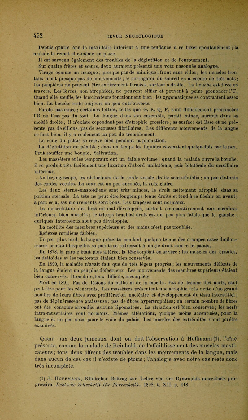 Depuis quatre ans le maxillaire inférieur a une tendance à se luxer spontanément ; ta malade le remet elle-même en place. Il est survenu également des troubles de la déglutition et de l’enrouement. Sur quatre frères et sœurs, deux auraient présenté une voix nasonnée analogue. Visage comme un masque ; presque pas de mimique'; front sans rides ; les muscles fron¬ taux n’ont presque pas de mouvements ; le corrugator du sourcil en a encore de très nets ; les paupières ne peuvent être entièrement fermées, surtout à droite. La bouche est tirée en travers. Les lèvres, non atrophiées, ne peuvent siffler et peuvent à peine prononcer TU. Quand elle souffle, les buccinateurs fonctionnent bien ; les zygomatiques se contractent assez bien. La bouche reste toujours un peu entr’ouverte. Parole nasonnée ; certaines lettres, telles que G, K, Q, F, sont difficilement prononcées l’R ne l’est pas du tout. La langue, dans son ensemble, paraît mince, surtout dans sa moitié droite ; il n’existe cependant pas d’atrophie grossière ; sa surface est lisse et ne pré¬ sente pas de sillons, pas de secousses fibrillaires. Les différents mouvements de la langue se font bien, il y a seulement un peu de tremblement. Le voile du palais se relève bien pendant la phonation. La déglutition est pénible ; dans un temps les liquides revenaient quelquefois par le nez. Peut souffler une bougie. Salivation. Les masséters et les temporaux ont un faible volume ; quand la malade ouvre la bouche, il se produit très facilement une luxation d'abord unilatérale, puis bilatérale du maxillaire inférieur. Au laryngoscope, les abducteurs de la corde vocale droite sont affaiblis ; un peu d’atonie des cordes vocales. La toux est un peu enrouée, la voix claire. Les deux sterno-mastoïdiens sont très' minces, le droit nettement atrophié dans sa portion sternale. La tête ne peut être longtemps tenue droite et tend à se fléchir en avant; à part cela, ses mouvements sont bons. Les trapèzes sont normaux. La musculature des bras est mal développée, surtout comparativement aux membres inférieurs, bien musclés ; le triceps brachial droit est un peu plus faible que le gauche ; quelques interosseux sont peu développés. La motilité des membres supérieurs et des mains n’est pas troublée. Réflexes rotuliens faibles. Un peu plus tard, la langue présenta pendant quelque temps des crampes assez doulou¬ reuses pendant lesquelles sa pointe se redressait à angle droit contre le palais. En 1878, la parole était plus altérée, la tête tombait en arrière ; les muscles des épaules, les deltoïdes et les pectoraux étaient bien conservés. En 1890, la maladie n’avait fait que de très légers progrès ; les mouvements délicats de la langue étaient un peu plus défectueux. Les mouvements des membres supérieurs étaient bien conservés. Bronchite, toux difficile, incomplète. Mort en 1891. Pas de lésions du bulbe ni de la moelle. Pas de lésions des nerfs, sauf peut-être pour les récurrents. Les masséters présentent une atrophie très nette d’un grand nombre de leurs fibres avec prolifération nucléaire et développement du tissu interstitiel ; pas de dégénérescence graisseuse ; pas de fibres hypertrophiées ; un certain nombre de fibres ont des contours arrondis. Aucune lipomatose. La striation est bien conservée; les nerfs intra-musculaires sont normaux. Mêmes altérations, quoique moins accentuées, pour la langue et un peu aussi pour le voile du palais. Les muscles des extrémités n’ont pu être examinés. Quant aux deux jumeaux dont on doit l’observation à Hoffmann (1), l’aîné présente, comme la malade de Reinhold, de l’affaiblissement des muscles masti¬ cateurs; tous deux offrent des troubles dans les mouvements de la langue, mais dans aucun de ces cas il n’existe de ptosis; l’analogie avec notre cas reste donc très incomplète. (1) J. Hoffmann. Klinischer Beitrag zur Lehre von der Dystrophia muscularis pro- gressiva. Deutsche Zeitschrift fur Nervenheilk., 1898, t. XII, p. 418.