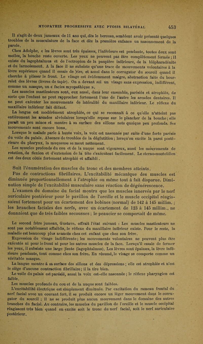 Il s’agit de deux jumeaux de 11 ans qui, dès le berceau, semblent avoir présenté quelques troubles de la musculature de la face et dès la première enfance un nasonnement de la parole. Chez Adolphe, cc les lèvres sont très épaisses, l’inférieure est pendante, toutes deux sont molles, la bouche reste ouverte. Les yeux ne peuvent pas être complètement fermés ; il existe du lagophtalmus et de l'ectropion de la paupière inférieure, de la blépharadénite et du larmoiement. A la face il ne subsiste qu’une trace de mouvements volontaires à la lèvre supérieure quand il essaie de [rire, et aussi dans le corrugator du sourcil quand il cherche à plisser le front. Le visage est évidemment maigre, abstraotion faite du bour¬ relet des lèvres (lèvres de tapir). On a devant soi un visage sans expression, indifférent, comme un masque, un c( faciès myopathique ». Les muscles masticateurs sont, eux aussi, dans leur ensemble, parésiés et atrophiés, de sorte que l’enfant ne peut rapprocher fortement l'une de l’autre les arcades dentaires. Il ne peut exécuter les mouvements de latéralité du maxillaire inférieur. Le réflexe du maxillaire inférieur fait défaut. La langue est modérément atrophiée, ce qui se reconnaît à ce qu’elle n’atteint pas entièrement les arcades alvéolaires lorsqu’elle repose sur le plancher de la bouche ; elle paraît un peu mince et montre à sa surface des sillons nets quoique peu profonds. Ses mouvements sont encore bons. Lorsque le malade parle à haute voix, la voix est nasonnée par suite d’une forte parésie du voile du palais. Absence de troubles de la déglutition; lorsqu’on excite la paroi posté¬ rieure du pharynx, la muqueuse se meut nettement. Les muscles profonds du cou et de la nuque sont vigoureux, aussi les mouvements de rotation, de flexion et d’extension de la tête s’exécutent facilement. Le sterno-mastoïdien est des deux côtés fortement atrophié et affaibli. Suit l’énumération des muscles du tronc et des membres atteints. Pas de contractions fibrillaires. L’excitabilité mécanique des muscles est diminuée proportionnellement à l’atrophie ou même tout à fait disparue. Dimi¬ nution simple de l’excitabilité musculaire sans réaction de dégénérescence. L’examen du domaine du facial montra que les muscles innervés par le nerf auriculaire postérieur pour le pavillon de l’oreille et le muscle occipital réagis¬ saient fortement pour un écartement des bobines (normal) de 142 à 145 millim. ; les branches faciales des nerfs, avec un écartement de 123 à 145 millim., ne donnaient que de très faibles secousses ; le peaucier se comportait de même. Le second frère jumeau, Gustave, offrait l’état suivant : Les muscles masticateurs ne sont pas notablement affaiblis, le réflexe du maxillaire inférieur existe. Pour le reste, la maladie est beaucoup plus avancée chez cet enfant que chez son frère. Expression du visage indifférente; les mouvements volontaires ne peuvent plus être exécutés ni pour le front ni pour les autres muscles de la face. Lorsqu’il essaie de fermer les yeux, il subsiste une large [fente (lagophtalmus). Les lèvres sont épaisses, la lèvre infé¬ rieure pendante, tout comme chez son frère. En résumé, le visage se comporte comme un véritable masque. La langue montre à sa surface des sillons et des dépressions ; elle est atrophiée et n’est le siège d’aucune contraction fibrillaire; il la tire bien. Le voile du palais est parésié, aussi la voix est-elle nasonnée ; le réflexe pharyngien est faible. Les muscles profonds du cou et de la nuque sont faibles. L’excitabilité électrique est simplement diminuée. Par excitation du rameau frontal du nerf facial avec un courant fort, il se produit encore un léger mouvement dans le corru¬ gator du sourcil ; il ne se produit plus aucun mouvement dans le domaine des autres branches du facial. Au contraire, les muscles du pavillon de l’oreille et le muscle occipital réagissent très bien quand on excite soit le tronc du nerf facial, soit le nerf auriculaire postérieur.