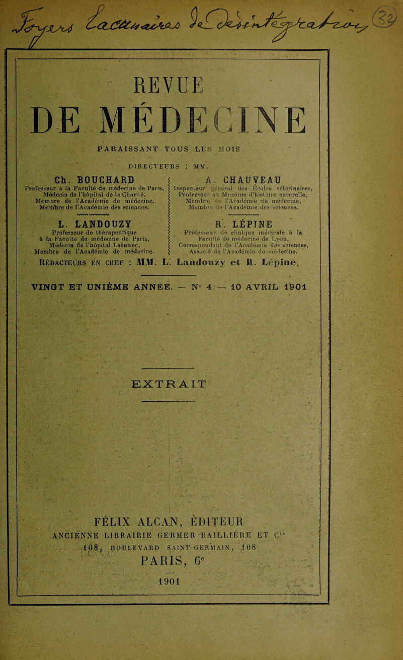 REVUE MÉD PARAISSANT TOUS LES MOIS DIRECTEURS I MM. Ch. BOUCHARD Professeur à la Faculté de médecine de Paris, Médecin de l'hôpital de la Charité, Membre de l’Académie de médecine. Membre de l’Académie des sciences.. A. CHAUVEAU Inspecteur général des Ecoles vétérinaires, Professeur au Muséum d’histoire naturelle, Membre de l’Académie de médecine, Membre de l’Académie des sciences. L. LANDOUZY R. LÉPINE Professeur de thérapeutique i Professeur de clinique médicale à la à la Faculté de médecine de Paris, s Faculté de médecine de Lyon, Médecin de l’hôpital Laënnec, $ Correspondant de l’Académie des sciences, Membre de l’Académie de médecine. $ Associé de l’Académie de médecine. Rédacteurs en chef : M.U. L. Landouzy et li. Lépïne. VINGT ET UNIÈME ANNÉE. — N« 4 — 10 AVRIL 1901 EXTRAIT i ■ \ V FÉLIX ALCAN, ÉDITEUR ANCIENNE LIBRAIRIE GERMER BAILLIÈRE ET G1 * 4 08, BOULEVARD SAINT-GERMAIN, ,108 ' i PARIS, 6e 1901 . \ .-t . J • .. , v'r„fé