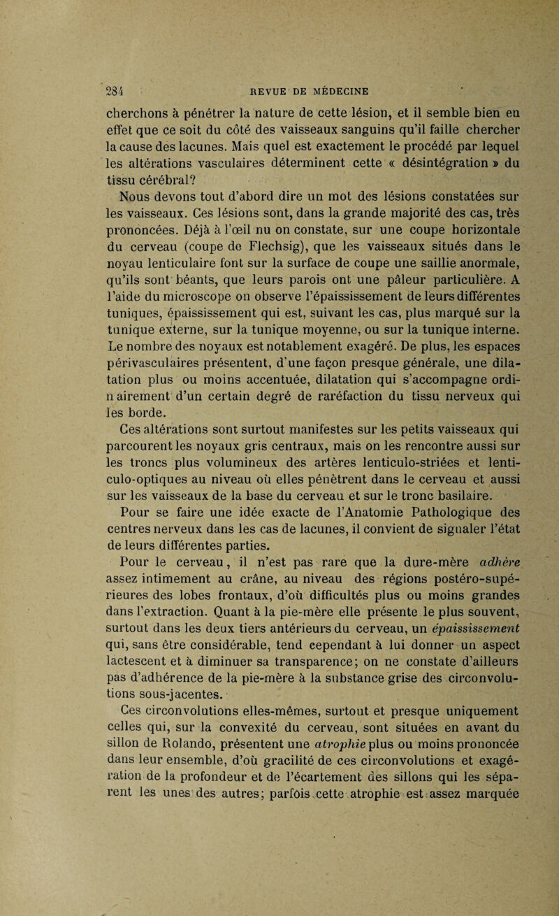 cherchons à pénétrer la nature de cette lésion, et il semble bien en effet que ce soit du côté des vaisseaux sanguins qu’il faille chercher la cause des lacunes. Mais quel est exactement le procédé par lequel les altérations vasculaires déterminent cette « désintégration » du tissu cérébral? Nous devons tout d’abord dire un mot des lésions constatées sur les vaisseaux. Ces lésions sont, dans la grande majorité des cas, très prononcées. Déjà à l’œil nu on constate, sur une coupe horizontale du cerveau (coupe de Flechsig), que les vaisseaux situés dans le noyau lenticulaire font sur la surface de coupe une saillie anormale, qu’ils sont béants, que leurs parois ont une pâleur particulière. A l’aide du microscope on observe l’épaississement de leurs différentes tuniques, épaississement qui est, suivant les cas, plus marqué sur la tunique externe, sur la tunique moyenne, ou sur la tunique interne. Le nombre des noyaux est notablement exagéré. De plus, les espaces périvasculaires présentent, d'une façon presque générale, une dila¬ tation plus ou moins accentuée, dilatation qui s’accompagne ordi- n airement d’un certain degré de raréfaction du tissu nerveux qui les borde. Ces altérations sont surtout manifestes sur les petits vaisseaux qui parcourent les noyaux gris centraux, mais on les rencontre aussi sur les troncs plus volumineux des artères lenticulo-striées et lenti- culo-optiques au niveau où elles pénètrent dans le cerveau et aussi sur les vaisseaux de la base du cerveau et sur le tronc basilaire. Pour se faire une idée exacte de l’Anatomie Pathologique des centres nerveux dans les cas de lacunes, il convient de signaler l’état de leurs différentes parties. Pour le cerveau, il n’est pas rare que la dure-mère adhère assez intimement au crâne, au niveau des régions postéro-supé- rieures des lobes frontaux, d’où difficultés plus ou moins grandes dans l’extraction. Quant à la pie-mère elle présente le plus souvent, surtout dans les deux tiers antérieurs du cerveau, un épaississement qui, sans être considérable, tend cependant à lui donner un aspect lactescent et à diminuer sa transparence; on ne constate d’ailleurs pas d’adhérence de la pie-mère à la substance grise des circonvolu¬ tions sous-jacentes. Ces circonvolutions elles-mêmes, surtout et presque uniquement celles qui, sur la convexité du cerveau, sont situées en avant du sillon de Rolando, présentent une atrophie plus ou moins prononcée dans leur ensemble, d’où gracilité de ces circonvolutions et exagé¬ ration de la profondeur et de l’écartement des sillons qui les sépa¬ rent les unes des autres; parfois.cette atrophie est assez marquée