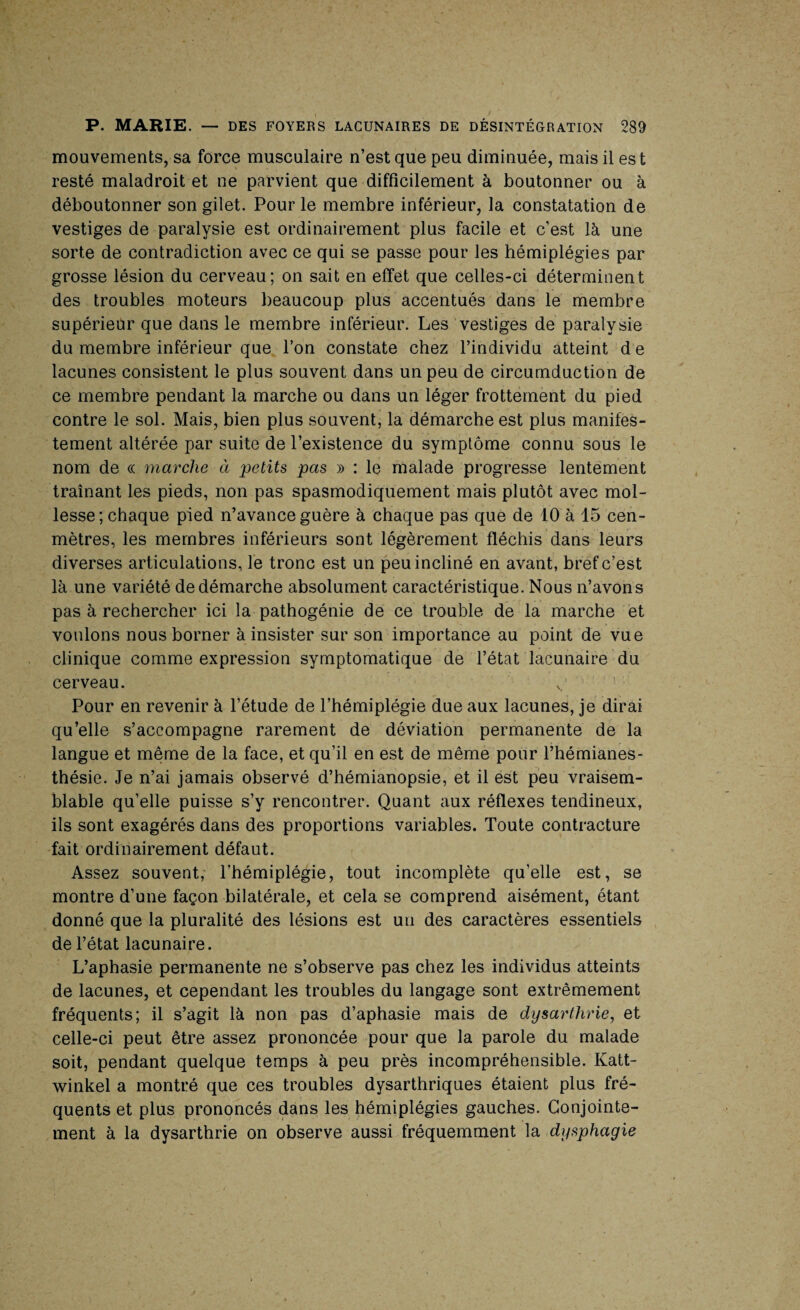 mouvements, sa force musculaire n’est que peu diminuée, mais il es t resté maladroit et ne parvient que difficilement à boutonner ou à déboutonner son gilet. Pour le membre inférieur, la constatation de vestiges de paralysie est ordinairement plus facile et c’est là une sorte de contradiction avec ce qui se passe pour les hémiplégies par grosse lésion du cerveau; on sait en effet que celles-ci déterminent des troubles moteurs beaucoup plus accentués dans le membre supérieur que dans le membre inférieur. Les vestiges de paralysie du membre inférieur que l’on constate chez l’individu atteint de lacunes consistent le plus souvent dans un peu de circumduction de ce membre pendant la marche ou dans un léger frottement du pied contre le sol. Mais, bien plus souvent, la démarche est plus manifes¬ tement altérée par suite de l’existence du symptôme connu sous le nom de « marche à petits pas » : le malade progresse lentement traînant les pieds, non pas spasmodiquement mais plutôt avec mol¬ lesse; chaque pied n’avance guère à chaque pas que de 10 à 15 cen- mètres, les membres inférieurs sont légèrement fléchis dans leurs diverses articulations, le tronc est un peu incliné en avant, bref c’est là une variété de démarche absolument caractéristique. Nous n’avons pas à rechercher ici la pathogénie de ce trouble de la marche et voulons nous borner à insister sur son importance au point de vue clinique comme expression symptomatique de l’état lacunaire du cerveau. Pour en revenir à l’étude de l’hémiplégie due aux lacunes, je dirai qu’elle s’accompagne rarement de déviation permanente de la langue et même de la face, et qu’il en est de même pour l’hémianes¬ thésie. Je n’ai jamais observé d’hémianopsie, et il est peu vraisem¬ blable qu’elle puisse s’y rencontrer. Quant aux réflexes tendineux, ils sont exagérés dans des proportions variables. Toute contracture fait ordinairement défaut. Assez souvent, l’hémiplégie, tout incomplète qu’elle est, se montre d’une façon bilatérale, et cela se comprend aisément, étant donné que la pluralité des lésions est un des caractères essentiels de l’état lacunaire. L’aphasie permanente ne s’observe pas chez les individus atteints de lacunes, et cependant les troubles du langage sont extrêmement fréquents; il s’agit là non pas d’aphasie mais de dysartlirie, et celle-ci peut être assez prononcée pour que la parole du malade soit, pendant quelque temps à peu près incompréhensible. Katt- winkel a montré que ces troubles dysarthriques étaient plus fré¬ quents et plus prononcés dans les hémiplégies gauches. Conjointe¬ ment à la dysarthrie on observe aussi fréquemment la dysphagie