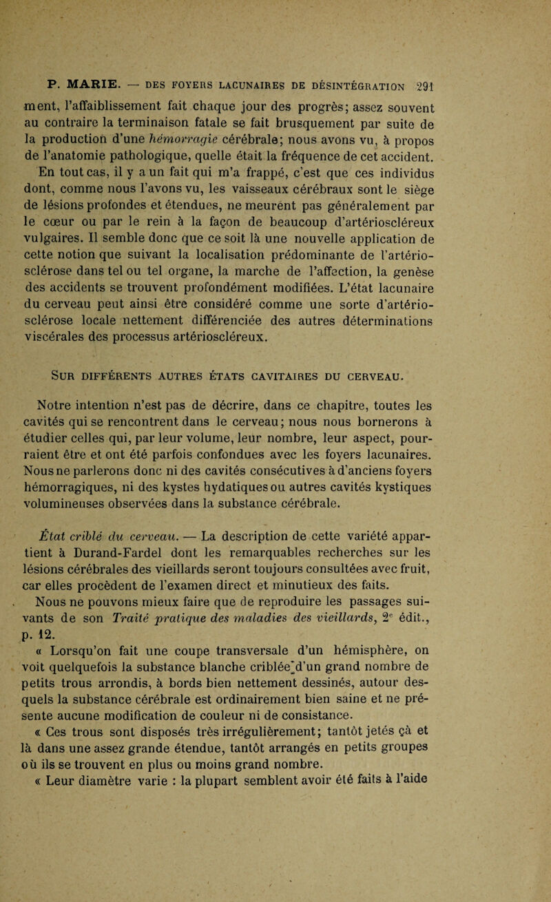 ment, l’affaiblissement fait chaque jour des progrès; assez souvent au contraire la terminaison fatale se fait brusquement par suite de la production d’une hémorragie cérébrale; nous avons vu, à propos de l’anatomie pathologique, quelle était la fréquence de cet accident. En tout cas, il y a un fait qui m’a frappé, c’est que ces individus dont, comme nous l’avons vu, les vaisseaux cérébraux sont le siège de lésions profondes et étendues, ne meurent pas généralement par le cœur ou par le rein à la façon de beaucoup d’artérioscléreux vulgaires. Il semble donc que ce soit là une nouvelle application de cette notion que suivant la localisation prédominante de l’artério¬ sclérose dans tel ou tel organe, la marche de l’affection, la genèse des accidents se trouvent profondément modifiées. L’état lacunaire du cerveau peut ainsi être considéré comme une sorte d’artério¬ sclérose locale nettement différenciée des autres déterminations viscérales des processus artérioscléreux. Sur différents autres états cavitaires du cerveau. Notre intention n’est pas de décrire, dans ce chapitre, toutes les cavités qui se rencontrent dans le cerveau; nous nous bornerons à étudier celles qui, par leur volume, leür nombre, leur aspect, pour¬ raient être et ont été parfois confondues avec les foyers lacunaires. Nous ne parlerons donc ni des cavités consécutives à d’anciens foyers hémorragiques, ni des kystes hydatiques ou autres cavités kystiques volumineuses observées dans la substance cérébrale. État criblé du cerveau. — La description de cette variété appar¬ tient à Durand-Fardel dont les remarquables recherches sur les lésions cérébrales des vieillards seront toujours consultées avec fruit, car elles procèdent de l’examen direct et minutieux des faits. Nous ne pouvons mieux faire que de reproduire les passages sui¬ vants de son Traité pratique des maladies des vieillards, 2e édit., p. 12. « Lorsqu’on fait une coupe transversale d’un hémisphère, on voit quelquefois la substance blanche criblée’d’un grand nombre de petits trous arrondis, à bords bien nettement dessinés, autour des¬ quels la substance cérébrale est ordinairement bien saine et ne pré¬ sente aucune modification de couleur ni de consistance. « Ces trous sont disposés très irrégulièrement; tantôt jetés çà et là dans une assez grande étendue, tantôt arrangés en petits groupes où ils se trouvent en plus ou moins grand nombre. « Leur diamètre varie : la plupart semblent avoir été faits à l’aide