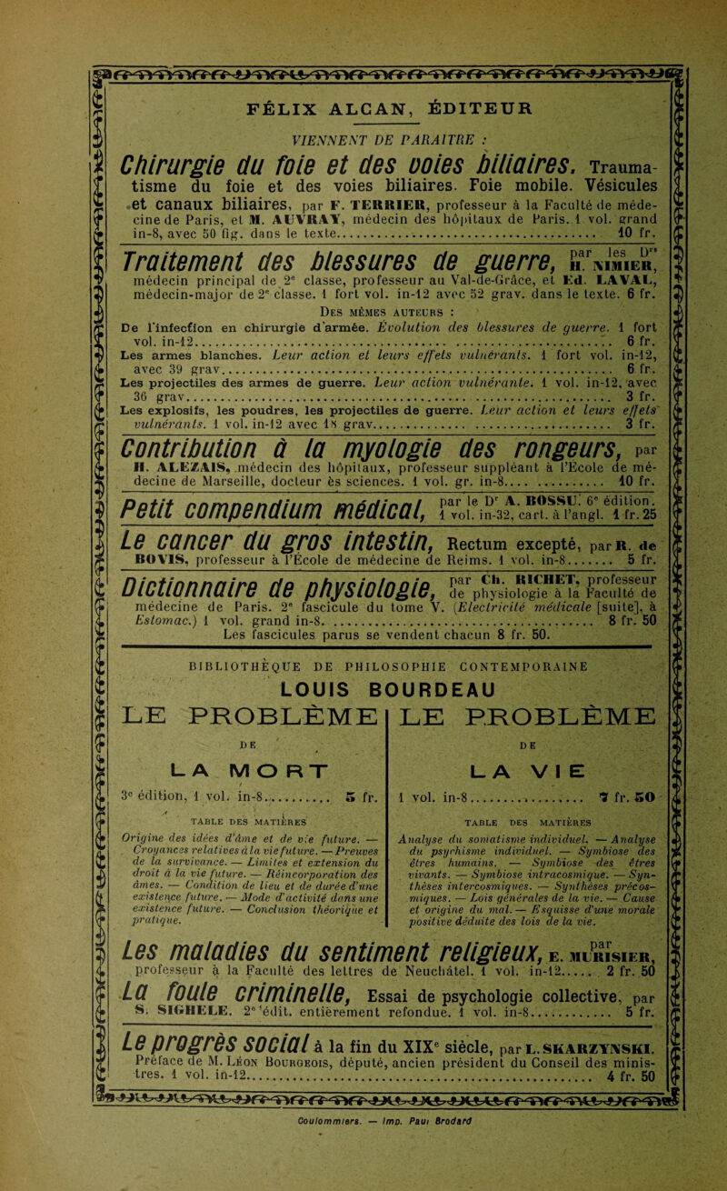 FÉLIX ALCAN, ÉDITEUR VIENNE NT DE PARAITRE : Chirurgie du foie et des ooies biliaires. Trauma tisme du foie et des voies biliaires. Foie mobile. Vésicules et Canaux biliaires, par F. TERRIER, professeur à la Faculté de méde¬ cine de Paris, et M. AÜVRAY, médecin des hôpitaux de Paris. 1 vol. grand in-8, avec 50 fig. dans le texte... 10 fr. Traitement des blessures de guerre, médecin principal de 2e classe, professeur au Val-de-Grâce, et Ed. LAVAL, médecin-major de 2ft classe. 1 fort vol. in-12 avec 52 grav. dans le texte. 6 fr. Des mêmes auteurs : De l’infecfion en chirurgie d’armée. Évolution des blessures de guerre. 1 fort vol. in-12...T. 6 fr. Les armes blanches. Leur action et leurs effets vulnérants. 1 fort vol. in-12, avec 39 grav... 6 fr. Les projectiles des armes de guerre. Leur action vulnérante. 1 vol. in-12, avec 36 grav. 3 fr. Les explosifs, les poudres, les projectiles de guerre. Leur action et leurs effets' vulnérants. 1 vol. in-12 avec lis grav. 3 fr. Contribution à la myologie des rongeurs, par II. ALEZA1S, médecin des hôpitaux, professeur suppléant à l’École de mé¬ decine de Marseille, docteur ès sciences. 1 vol. gr. in-8. 10 fr. par le Dr A. ROSSU. 6e édition. 1 vol. in-32, cart. à l’angl. 1 fr. 25 Petit compendium médical, Le cancer du gros intestin, Rectum excepte^ pcir R. de BOV1S, professeur à l’École de médecine de Reims. 1 vol. in-8... 5 fr. Dictionnaire de physiologie, de physiologie à la Faculté de médecine de Paris. 2e fascicule du tome V. (Electricité médicale [suite], à Estomac.) 1 vol. grand in-8. ... 8 fr. 50 Les fascicules parus se vendent chacun 8 fr. 50. BIBLIOTHÈQUE DE PHILOSOPHIE CONTEMPORAINE LOUIS BOURDEAU LE PROBLÈME D E LA MORT t 3e édition, 1 vol. in-8...- 5 fr. • i TABLE DES MATIERES Origine des idées d’âme et de vie future. — Croyances relatives à la vie future. —Preuves de la survivance. — Limites et extension du droit à la vie future. — Réincorporation des âmes. — Condition de lieu et de durée d’une existence future. — Mode d’activité dons une existence future. — Conclusion théorique et pratique. LE PROBLÈME D E LA VIE 1 vol. in-8 ? fr. 50 TABLE DES MATIERES Analyse du somatisme individuel. —Analyse du psychisme individuel. — Symbiose des êtres humains. — Symbiose des êtres vivants. — Symbiose intracosmique. —Syn¬ thèses intercosmiques. — Synthèses précos¬ miques. — Lois générales de la vie. — Cause et origine du mal. — Esquisse d'une morale positive déduite des lois de la vie. Les maladies au sentiment religieux, é. MERISIER, professeur à la Faculté des lettres de Neuchâtel. 1 vol. in-12. 2 fr. 50 La foule criminelle, Essai de psychologie collective, par S. SIGHELE. 2°’édit. entièrement refondue. 1 vol. in-8. 5 fr. Le progrès social à la fin du XIXe siècle, par l. skarzyaski. Préface de M. Léon Bourgeois, député, ancien président du Conseil des minis¬ tres. 1 vol. in-12.... 4 fr. 50 Coulommlers. — lmp. Faut Brodard