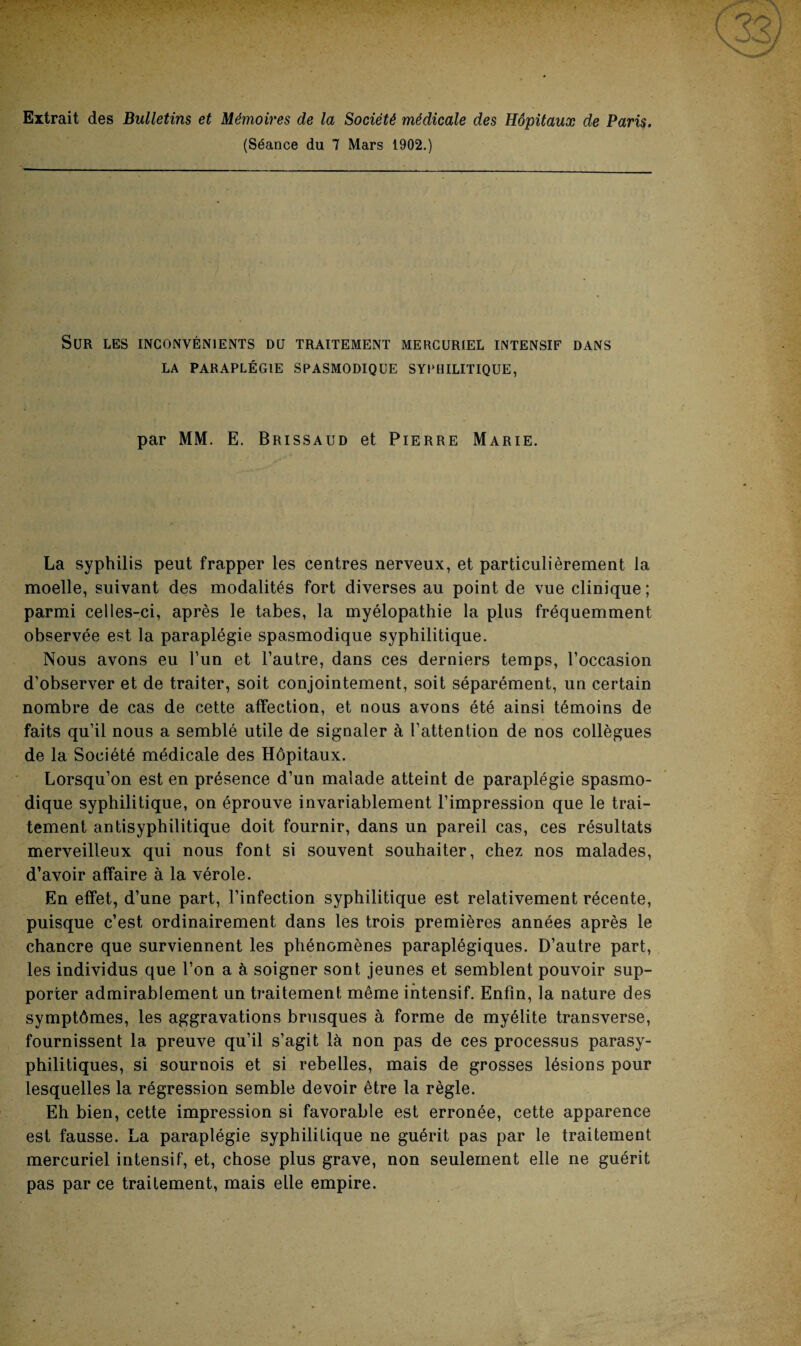 Extrait des Bulletins et Mémoires de la Société médicale des Hôpitaux de Paris. (Séance du 7 Mars 1902.) Sur les inconvénients du traitement mercuriel intensif dans LA PARAPLÉGIE SPASMODIQUE SYPHILITIQUE, par MM. E. Brissaud et Pierre Marie. La syphilis peut frapper les centres nerveux, et particulièrement la moelle, suivant des modalités fort diverses au point de vue clinique ; parmi celles-ci, après le tabes, la myélopathie la plus fréquemment observée est la paraplégie spasmodique syphilitique. Nous avons eu l’un et l’autre, dans ces derniers temps, l’occasion d’observer et de traiter, soit conjointement, soit séparément, un certain nombre de cas de cette affection, et nous avons été ainsi témoins de faits qu’il nous a semblé utile de signaler à l’attention de nos collègues de la Société médicale des Hôpitaux. Lorsqu’on est en présence d’un malade atteint de paraplégie spasmo¬ dique syphilitique, on éprouve invariablement l’impression que le trai¬ tement antisyphilitique doit fournir, dans un pareil cas, ces résultats merveilleux qui nous font si souvent souhaiter, chez nos malades, d’avoir affaire à la vérole. En effet, d’une part, l’infection syphilitique est relativement récente, puisque c’est ordinairement dans les trois premières années après le chancre que surviennent les phénomènes paraplégiques. D’autre part, les individus que l’on a à soigner sont jeunes et semblent pouvoir sup¬ porter admirablement un traitement même intensif. Enfin, la nature des symptômes, les aggravations brusques à forme de myélite transverse, fournissent la preuve qu’il s’agit là non pas de ces processus parasy- philitiques, si sournois et si rebelles, mais de grosses lésions pour lesquelles la régression semble devoir être la règle. Eh bien, cette impression si favorable est erronée, cette apparence est fausse. La paraplégie syphilitique ne guérit pas par le traitement mercuriel intensif, et, chose plus grave, non seulement elle ne guérit pas par ce traitement, mais elle empire.