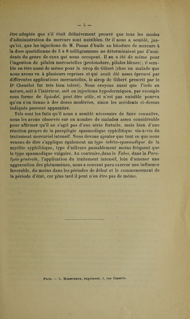 être adoptée que s’il était définivement prouvé que tous les modes d’administration du mercure sont nuisibles. Or il nous a semblé, jus¬ qu’ici, que les injections de M. Panas d’huile au biiodure de mercure à la dose quotidienne de 5 à 8 milligrammes ne déterminaient pas d’acci¬ dents du genre de ceux qui nous occupent. Il en a été de même pour l’ingestion de pilules mercurielles (protoiodure, pilules bleues) ; il sem¬ ble en être aussi de même pour le sirop de Gibert (chez un malade que nous avons vu à plusieurs reprises et qui avait été assez éprouvé par différentes applications mercurielles, le sirop de Gibert prescrit par le Dr Cheurlot fut très bien toléré). Nous croyons aussi que l’iode en nature, soit à l’intérieur, soit en injections hypodermiques, par exemple sous forme de lipiodol, peut être utile, et n’est pas nuisible pourvu qu’on s’en tienne à des doses modérées, sinon les accidents ci-dessus indiqués peuvent apparaître. Tels sont les faits qu’il nous a semblé nécessaire de faire connaître, nous les avons observés sur un nombre de malades assez considérable pour affirmer qu’il ne s’agit pas d’une série fortuite, mais bien d’une réaction propre de la paraplégie spasmodique syphilitique vis-à-vis du traitement mercuriel intensif. Nous devons ajouter que tout ce que nous venons de dire s’applique également au type tabéto-spasmodique de la myélite syphilitique, type d’ailleurs passablement moins fréquent que le type spasmodique vulgaire. Au contraire,dans le Tabes, dans la Para¬ lysie générale, l’application du traitement intensif, loin d’amener une aggravation des phénomènes, nous a souvent paru exercer une influence favorable, du moins dans les périodes de début et le commencement de la période d’état, car plus tard il peut n’en être pas de même. Paris. — L. Maretheux, imprimeur, 1, rue Cassette.