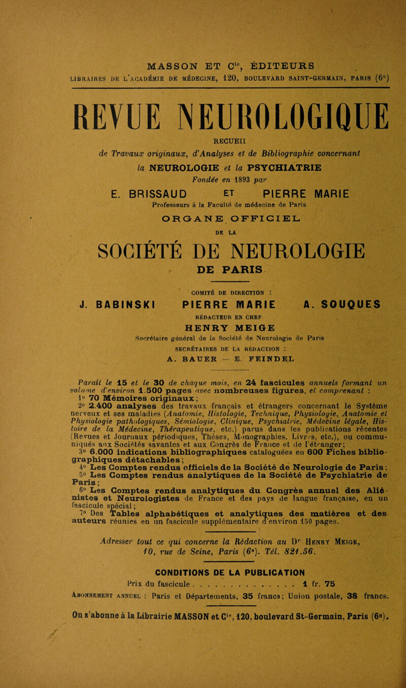 MASSON ET Cle, ÉDITEURS LIBRAIRES DE l’aCADÉMIE DE MÉDECINE, 120, BOULEVARD SAINT-GERMAIN, PARIS (6°) REVUE NEUROLOGIQUE RECUEIL de Travaux originaux, d'Analyses et de Bibliographie concernant la NEUROLOGIE et la PSYCHIATRIE Fondée en 1893 par E. BRISSAUD et PIERRE MARIE Professeurs à la Faculté de médecine de Paris OR GANE OFFICIEL DE LA SOCIÉTÉ DE NEUROLOGIE DE PARIS COMITÉ DE DIRECTION : J. BABINSKI PIERRE IVIARIE A. SOUQUES RÉDACTEUR EN CHEF HENRY MEIGE Secrétaire général de la Société de Neurologie de Paris SECRÉTAIRES DE LA RÉDACTION t A. BAUER — E. F El ND EL Paraît le 15 et te 30 de chaque mois, en 24 fascicules annuels formant un volume d'environ 1.500 pages avec nombreuses figures, et comprenant : 1° 70 Mémoires originaux; 2° 2.400 analyses des travaux français et étrangers concernant le Système nerveux et ses maladies (Anatomie, Histologie, Technique, Physiologie, Anatomie et Physiologie pathologiques, Sémiologie, Clinique, Psychiatrie, Médecine légale, His¬ toire de la Médecine, Thérapeutique, etc.) parus dans les publications récentes (Revues et Journaux périodiques, Thèses, Monographies, Livras, etc.), ou commu¬ niqués aox Sociétés savantes et aux Congrès de France et de l’étranger; 3° 6.000 indications bibliographiques cataloguées en 600 Fiches biblio¬ graphiques détachables; 4° Les Comptes rendus officiels de la Société de Neurologie de Paris; 5° Les Comptes rendus analytiques de la Société de Psychiatrie de Paris ; 6° Les Comptes rendus analytiques du Congrès annuel des Alié¬ nistes et Neurologistes de France et des pays de langue française, en un fascicule spécial ; 7° Des Tables alphabétiques et analytiques des matières et des auteurs réunies en un fascicule supplémentaire d’environ 150 pages. Adresser tout ce qui concerne la Rédaction au Dr Henry Meige, 10, rue de Seine, Paris (6°). Tel. 821.56. CONDITIONS DE LA PUBLICATION Prix du fascicule.1 fr. 75 Abonnement annuel : Paris et Départements, 35 francs; Union postale, 38 francs. On s’abonne à la Librairie MASSON et Cift, 120, boulevard St-Germain, Paris (6e).