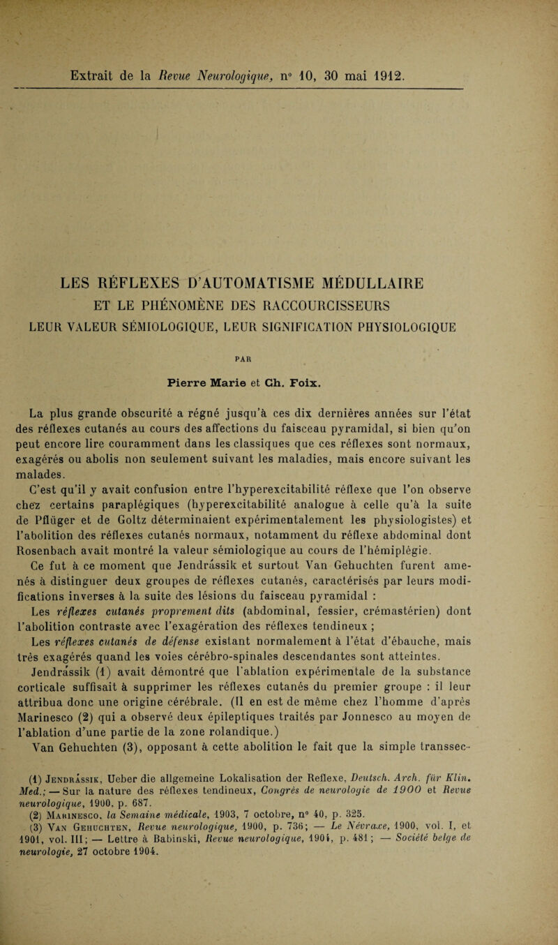 LES RÉFLEXES D’AUTOMATISME MÉDULLAIRE ET LE PHÉNOMÈNE DES RAGGOURCISSEURS LEUR VALEUR SÉMIOLOGIQUE, LEUR SIGNIFICATION PHYSIOLOGIQUE PAR Pierre Marie et Gh. Foix. La plus grande obscurité a régné jusqu’à ces dix dernières années sur l’état des réflexes cutanés au cours des affections du faisceau pyramidal, si bien qu’on peut encore lire couramment dans les classiques que ces réflexes sont normaux, exagérés ou abolis non seulement suivant les maladies, mais encore suivant les malades. C’est qu’il y avait confusion entre l’hyperexcitabilité réflexe que l’on observe che'z certains paraplégiques (hyperexcitabilité analogue à celle qu’à la suite de Pfliiger et de Goltz déterminaient expérimentalement les physiologistes) et l’abolition des réflexes cutanés normaux, notamment du réflexe abdominal dont Rosenbach avait montré la valeur sémiologique au cours de l’hémiplégie. Ce fut à ce moment que Jendrassik et surtout Van Gehuchten furent ame¬ nés à distinguer deux groupes de réflexes cutanés, caractérisés par leurs modi¬ fications inverses à la suite des lésions du faisceau pyramidal : Les réflexes cutanés proprement dits (abdominal, fessier, crémastérien) dont l’abolition contraste avec l’exagération des réflexes tendineux ; Les réflexes cutanés de défense existant normalement à l’état d’ébauche, mais très exagérés quand les voies cérébro-spinales descendantes sont atteintes. Jendrassik (1) avait démontré que l’ablation expérimentale de la substance corticale suffisait à supprimer les réflexes cutanés du premier groupe : il leur attribua donc une origine cérébrale. (Il en est de même chez l’homme d’après Marinesco (2) qui a observé deux épileptiques traités par Jonnesco au moyen de l’ablation d’une partie de la zone rolandique.) Van Gehuchten (3), opposant à cette abolition le fait que la simple transsec- (1) Jendrassik, Ueber die allgemeine Lokalisation der Reflexe, Deutsch. Arch. fur Klin. Med.; — Sur la nature des réflexes tendineux, Congrès de neurologie de 1900 et Revue neurologique, 1900, p. 687. (2) Mahinesco, la Semaine médicale, 1903, 7 octobre, n° 40, p. 325. (3) Van Gehuchten, Revue neurologique, 1900, p. 736; — Le Névraxe, 1900, voi. I, et 1901, vol. III; — Lettre à Babinski, Revue neurologique, 1904, p. 481; — Société belge de neurologie, 27 octobre 1904.